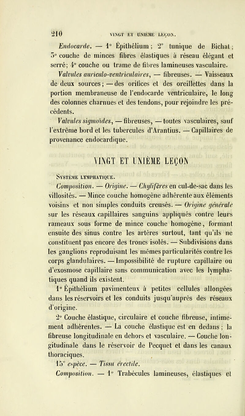 Endocarde. — 1° Épilhélium ; 2 tunique de Bichal ; 5 couche de minces fibres élastiques à réseau élégant et serré; 4 couche ou trame de fibres lamineuses vasculaire. Valvides auriculo-ventriculaires, — fibreuses. — Vaisseaux de deux sources;—des orilices et des oreillettes dans la portion membraneuse de l'endocarde ventriculaire, le long des colonnes charnues et des tendons, pour rejoindre les pré- cédents. Valvules sigmoides, —fibreuses, —toutes vasculaires, sauf l'extrême bord et les tubercules d'Arantius. — Capillaires de provenance endocardique. VINGT ET UNIÈME LEÇON Système lymphatique. Composition. — Origine. — Cliylifères en cul-de-sac dans les villosilés. —Mince couche homogène adhérente aux éléments voisins et non simples conduits creusés. — Origine générale sur les réseaux capillaires sanguins appliqués contre leurs rameaux sous forme de mince couche homogène, formant ensuite des sinus contre les artères surtout, tant qu'ils ne constituent pas encore des troncs isolés. — Subdivisions dans les ganglions reproduisant les mêmes particularités contre les corps glandulaires.—Impossibilité de rupture capillaire ou d'exosmose capillaire sans communication avec les lympha- tiques quand ils existent. 1 Épithéliura pavimenteux à petites cellules allongées dans les réservoirs et les conduits jusqu'auprès des réseaux d'origine. 2 Couche élastique, circulaire et couche fibreuse, intime- ment adhérentes. — La couche élastique est en dedans ; la fibreuse longitudinale en dehors et vasculaire, ^ Couche lon- gitudinale daiis le réservoir de Pecquet et dans les canaux thoraciques. IS* espèce. — Tissu érectile. Composition. — 1 Trabécules lamineuses, élastiques et