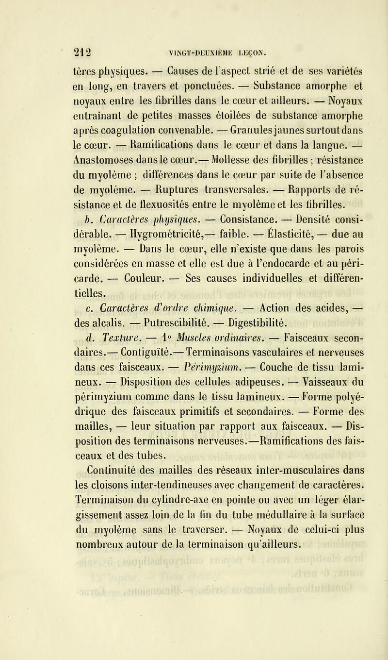 tères physiques. — Causes de l'aspect strié et de ses variétés en long, en travers et ponctuées. — Substance amorphe et noyaux entre les fibrilles dans le cœur et ailleurs. — Noyaux entraînant de petites masses étoilées de substance amorphe après coagulation convenable. —Granulesjaunes surtout dans le cœur. — Ramifications dans le cœ-ur et dans la langue. — Anastomoses dans le cœur.— Mollesse des fibrilles ; résistance du myolème ; différences dans le cœur par suite de l'absence de myolème. — Ruptures transversales. — Rapports de ré- sistance et de flexuosités entre le myolème et les fibrilles. b. Caractères phtjsiques. — Consistance. — Densité consi- dérable. — Hygrométricité,— faible. — Élasticité, — due au myolème. — Dans le cœur, elle n'existe que dans les parois considérées en masse et elle est due à l'endocarde et au péri- carde. — Couleur. — Ses causes individuelles et différen- tielles. c. Caractères d'ordre chimique. — Action des acides, — des alcalis. — Putrescibilité. — Digestibilité. d. Texture. — 1° Muscles ordinaires. — Faisceaux secon- daires.— Contiguïté.—Terminaisons vasculaires et nerveuses dans ces faisceaux. — Périmyzium. — Couche de tissu lami- neux. — Disposition des cellules adipeuses. — Vaisseaux du périmyzium comme dans le tissu lamineux. — Forme polyé- drique des faisceaux primitifs et secondaires. — Forme des mailles, — leur situation par rapport aux faisceaux. — Dis- position des terminaisons nerveuses.—Ramifications des fais- ceaux et des tubes. Continuité des mailles des réseaux inler-musculaires dans les cloisons inter-tendineuses avec changement de caractères. Terminaison du cylindre-axe en pointe ou avec un léger élar- gissement assez loin de la fin du tube médullaire à la surface du myolème sans le traverser. — Noyaux de celui-ci plus nombreux autour de la terminaison qu'ailleurs.