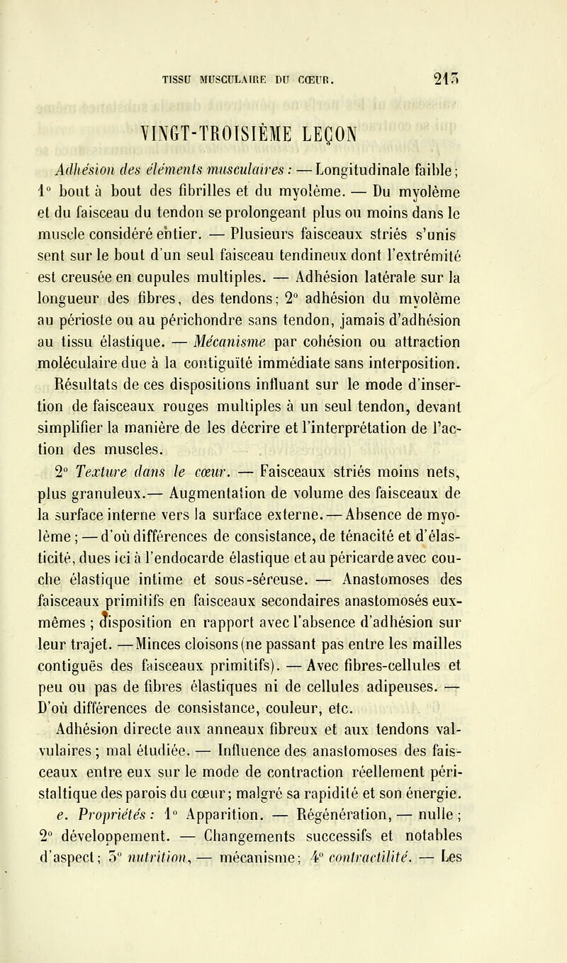 TISSU MUSCULAIRE DU CŒUR. 210 YINGT-TROISIÈME LEÇON Adhésion des éléments musculaires : —Longitudinale faible; 1 bout à bout des fibrilles et du myolème. — Du myolème et du faisceau du tendon se prolongeant plus ou moins dans le muscle considéré entier. — Plusieurs faisceaux striés s'unis sent sur le bout d'un seul faisceau tendineux dont l'extrémité est creusée en cupules multiples. — Adhésion latérale sur la longueur des fibres, des tendons ; 2° adhésion du myolème au périoste ou au périchondre sans tendon, jamais d'adhésion au tissu élastique. — Mécanisme par cohésion ou attraction moléculaire due à la contiguïté immédiate sans interposition. Résultats de ces dispositions influant sur le mode d'inser- tion de faisceaux rouges multiples à un seul tendon, devant simplifier la manière de les décrire et l'interprétation de l'ac- tion des muscles. 2 Texture dans le cœur. — Faisceaux striés moins nets, plus granuleux.— Augmentation de volume des faisceaux de la surface interne vers la surface externe. — Absence de myo- lème ; — d'où différences de consistance, de ténacité et d'élas- ticité, dues ici à l'endocarde élastique et au péricarde avec cou- che élastique intime et sous-séreuse. — Anastomoses des faisceaux primitifs en faisceaux secondaires anastomosés eux- mêmes ; aisposition en rapport avec l'absence d'adhésion sur leur trajet. —Minces cloisons (ne passant pas entre les mailles contiguës des faisceaux primitifs). —Avec fibres-cellules et peu ou pas de fibres élastiques ni de cellules adipeuses. — D'où différences de consistance, couleur, etc. Adhésion directe aux anneaux fibreux et aux tendons val- vulaires ; mal étudiée. — Influence des anastomoses des fais- ceaux entre eux sur le mode de contraction réellement péri- staltique des parois du cœur ; malgré sa rapidité et son énergie. e. Propiiétés : i Apparition. — Régénération, — nulle; 2 développement. — Changements successifs et notables d'aspect; 3 nutrition, — mécanisme; ¥ contractilité. — Les