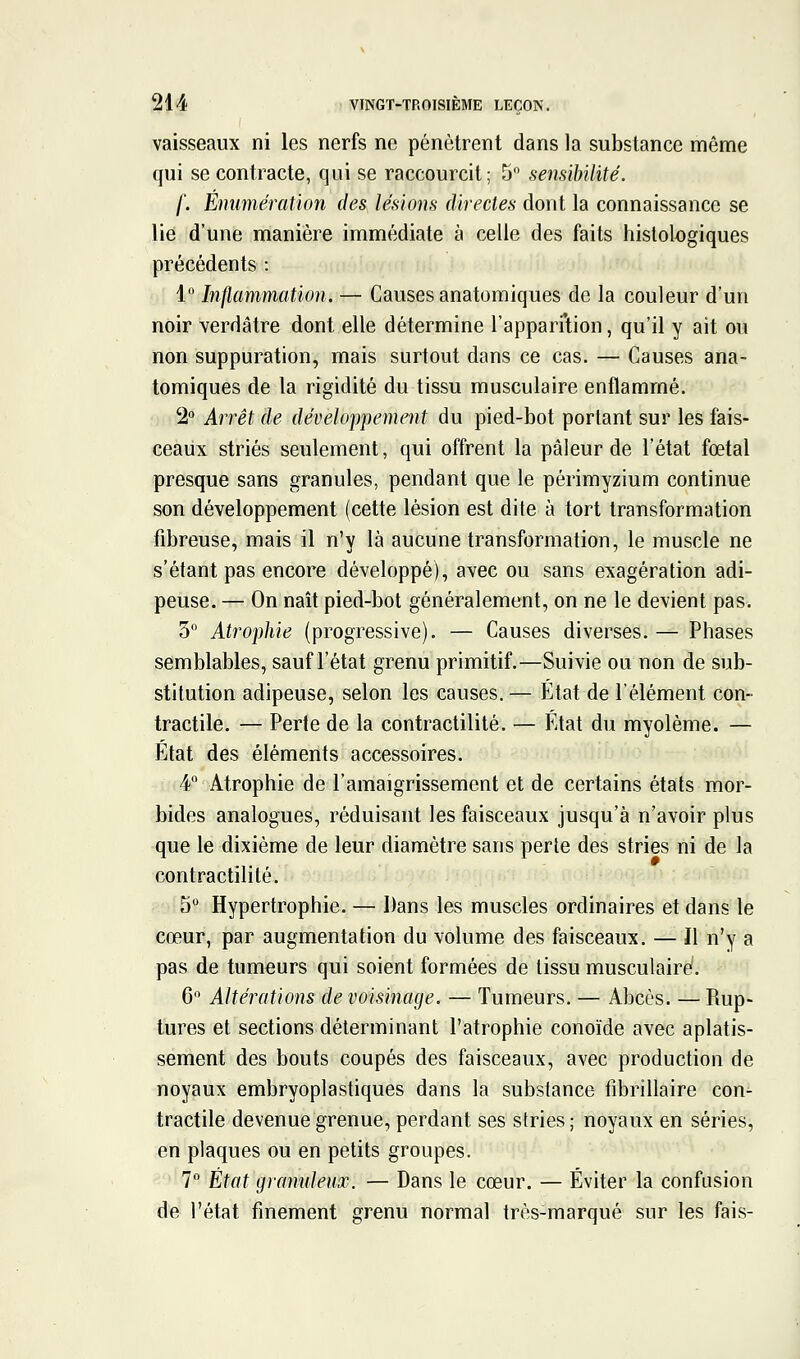 vaisseaux ni les nerfs ne pénètrent dans la substance même qui se contracte, qui se raccourcit; 5 sensibilité. f. Énumération des lésions direcles dont la connaissance se lie d'une manière immédiate à celle des faits histologiques précédents : 1 Inflammation. — Causes anatomiques de la couleur d'un noir verdâtre dont elle détermine l'appari'tion, qu'il y ait ou non suppuration, mais surtout dans ce cas. — Causes ana- tomiques de la rigidité du tissu musculaire enflammé. 2° Arrêt de développement du pied-bot portant sur les fais- ceaux striés seulement, qui offrent la pâleur de l'état fœtal presque sans granules, pendant que le périmyzium continue son développement (cette lésion est dite à tort transformation fibreuse, mais il n'y là aucune transformation, le muscle ne s'étant pas encore développé), avec ou sans exagération adi- peuse. — On naît pied-bot généralement, on ne le devient pas. 3° Atrophie (progressive). — Causes diverses. — Phases semblables, sauf l'état grenu primitif.—Suivie ou non de sub- stitution adipeuse, selon les causes, — État de l'élément con- tractile. — Perte de la contractilité. — État du myolème. — État des éléments accessoires. 4 Atrophie de l'amaigrissement et de certains états mor- bides analogues, réduisant les faisceaux jusqu'à n'avoir plus que le dixième de leur diamètre sans perte des stries ni de la contractilité. 5 Hypertrophie. — Dans les muscles ordinaires et dans le cœur, par augmentation du volume des faisceaux. — Il n'y a pas de tumeurs qui soient formées de tissu musculaire!. 6 Altérations de voisinage. — Tumeurs. — Abcès. — Rup- tures et sections déterminant l'atrophie conoïde avec aplatis- sement des bouts coupés des faisceaux, avec production de noyaux embryoplastiques dans la substance fibrillaire con- tractile devenue grenue, perdant ses stries ; noyaux en séries, en plaques ou en petits groupes. 7 État granuleux. — Dans le cœur. — Éviter la confusion de l'état finement grenu normal très-marqué sur les fais-