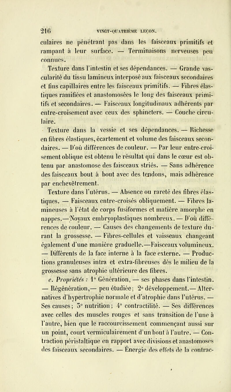 culaires ne pénétrant pas dans les faisceaux primitifs et rampant à leur surface. — Terminaisons nerveuses peu connues. Texture dans l'intestin et ses dépendances. — Grande vas- cularité du tissu lamineux interposé aux faisceaux secondaires et fins capillaires entre les faisceaux primitifs. — Fibres élas- tiques ramifiées et anastomosées le long des faisceaux primi- tifs et secondaires. — Faisceaux longitudinaux adhérents par entre-croisement avec ceux des sphincters. — Couche circu- laire. Texture dans la vessie et ses dépendances. — liichesse en fibres élastiques, écartement et volume des faisceaux secon- daires. — D'où différences de couleur. —Par leur entre-croi- sement oblique est obtenu le résultat qui dans le cœur est ob- tenu par anastomose des faisceaux striés. — Sans adhérence des faisceaux bout à bout avec des tendons, mais adhérence par enchevêtrement. Texture dans l'utérus. — Absence ou rareté des libres élas- tiques. — Faisceaux entre-croisés obliquement. — Fibres la- mineuses à l'état de corps fusiformes et matière amorphe en nappes.—Noyaux embryoplastiques nombreux. — D'où diffé- rences de couleur. — Causes des changements de texture du- rant la grossesse. — Fibres-cellules et vaisseaux changeant également d'une manière graduelle.—Faisceaux volumineux. — Différents de la face interne à la face externe. — Produc- tions granuleuses intra et extra-fibreuses dès le milieu de la grossesse sans atrophie ultérieure des fibres. e. Propriétés : 1° Génération, — ses phases dans l'intestin. — Régénération,— peu étudiée; 2° développement.— Alter- natives d'hypertrophie normale et d'atrophie dans l'utérus. — Ses causes; 3° nutrition; 4° contractilité. — Ses différences avec celles des muscles rouges et sans transition de l'une à l'autre, bien que le raccourcissement commençant aussi sur un point, court vermiculairement d'un bout à l'autre. — Con- traction péristaltique en rapport avec divisions et anastomoses des faisceaux secondaires. — Energie des effets de la contrac-