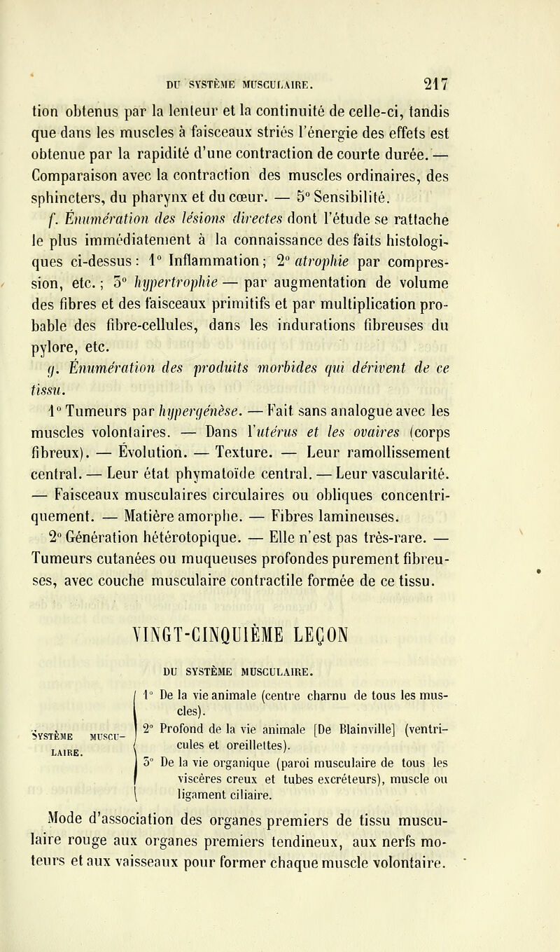 tion obtenus par la lenteur et la continuité de celle-ci, tandis que dans les muscles à faisceaux striés l'énergie des effets est obtenue par la rapidité d'une contraction de courte durée.— Comparaison avec la contraction des muscles ordinaires, des sphincters, du pharynx et du cœur. — 5 Sensibilité. f. Énumératïon des lésions directes dont l'étude se rattache le plus immédiatement à la connaissance des faits histologi- ques ci-dessus: 1° Inflammation; 2° atrophie par compres- sion, etc. ; 5° hijpertrophie — par augmentation de volume des fibres et des faisceaux primitifs et par multiplication pro- bable des fibre-cellules, dans les indurations fibreuses du pylore, etc. g. Émimération des produits morbides qui dérivent de ce tissu. \° Tumeurs par hijpergénèse. —Fait sans analogue avec les muscles volontaires. — Dans l'utérus et les ovaires (corps fibreux). — Évolution. — Texture. — Leur ramollissement central. — Leur état phymatoïde central. — Leur vascularité. — Faisceaux musculaires circulaires ou obliques concentri- quement. — Matière amorphe. — Fibres lamineuses. 2 Génération hétérotopique. — Elle n'est pas très-rare. — Tumeurs cutanées ou muqueuses profondes purement fibreu- ses, avec couche musculaire contractile formée de ce tissu. YINGT-CINQUIÈME LEÇON DU SYSTÈME MUSCULAIRE. i\° De la vie animale (centre charnu de tous les mus- cles) . 2° Profond de la vie animale [De Blainville] (ventri- cules et oreillettes). 5° De la vie organique (paroi musculaire de tous les viscères creux et tubes excréteurs), muscle ou \ ligament ciliaire. Mode d'association des organes premiers de tissu muscu- laire rouge aux organes premiers tendineux, aux nerfs mo- teurs et aux vaisseaux pour former chaque muscle volontaire.