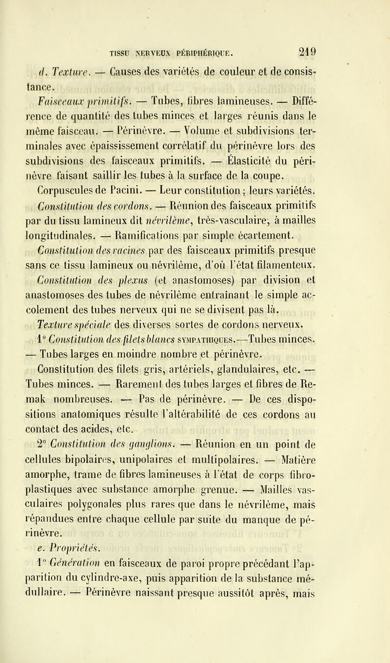 d. Texture. — Causes des variétés de couleur et de consis- tance. Faisceaux primitifs. — Tubes, fibres laraineuses. — Diffé- rence de quantité des tubes minces et larges réunis dans le même faisceau. — Périnèvre. — Volume et subdivisions ter- minales avec épaississement corrélatif du périnèvre lors des subdivisions des faisceaux primitifs. — Élasticité du péri- nèvre faisant saillir les tubes à la surface de la coupe. Corpuscules de Pacini. — Leur constitution ; leurs variétés. Constitution des cordons. — Réunion des faisceaux primitifs par du tissu lamineux dit névrilème., très-vasculaire, à mailles longitudinales. — Ramifications par simple écartement. Constitution des racines par des faisceaux primitifs presque sans ce tissu lamineux ou névrilème, d'où l'état filamenteux. Constitution des plexus (et anastomoses) par division et anastomoses des tubes de névrilème entraînant le simple ac- cotement des tubes nerveux qui ne se divisent pas là. Texture spéciale des diverses sortes de cordons nerveux. 1° Constitution des filetsblancs sympathiques.—Tubes minces. — Tubes larges en moindre nombre et périnèvre. Constitution des filets gris, artériels, glandulaires, etc. — Tubes minces. — Rarement des tubes larges et fibres de Re- raak nombreuses. — Pas de périnèvre. — De ces dispo- sitions anatomiques résulte l'altérabilité de ces cordons au contact des acides, etc. 2° Constitution des ganglions. — Réunion en un point de cellules bipolaires, unipolaires et multipolaires. — Matière amorphe, trame de fibres lamineuses à l'état de corps fibro- plastiques avec substance amorphe grenue. — Mailles vas- culaires polygonales plus rares que dans le névrilème, mais répandues entre chaque cellule par suite du manque de pé- rinèvre. e. Propriétés. 1 Génération en faisceaux de paroi propre précédant l'ap- parition du cylindre-axe, puis apparition de la substance mé- dullaire. — Périnèvre naissant presque aussitôt après, mais