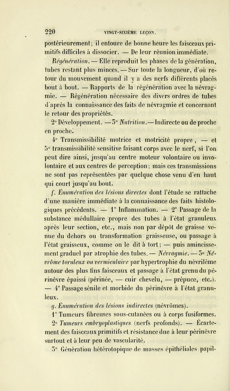 postérieurement; il entoure de bonne heure les faisceaux pri- mitifs difficiles à dissocier. — De leur réunion immédiate. Piégénération. — Elle reproduit les phases de la génération, tubes restant plus minces. — Sur loute la longueur, d'où re- tour du mouvement quand il y a des nerfs différents placés bout à bout. — Rapports de la régénération avec la névrag- mie. — Régénération nécessaire des divers ordres de tubes d'après la connaissance des faits de névragmie et concernant le retour des propriétés. 2° Développement. —3° Nutrition.—Indirecte ou de proche en proche^ 4° Transmissibilité motrice et motricité propre , — et 5° transmissibilité sensitive faisant corps avec le nerf, si l'on peut dire ainsi, jusqu'au centre moteur volontaire ou invo- lontaire et aux centres de perception ; mais ces transmissions ne sont pas représentées par quelque chose venu d'en haut qui court jusqu'au bout. f. Énumérationdes lésions directes dont l'étude se rattache d'une manière immédiate à la connaissance des faits histolo- giques précédents. — 1° Inflammation. — 2° Passage de la substance médullaire propre des tubes à l'état granuleux après leur section, etc., mais non par dépôt de graisse ve- nue du dehors ou transformation graisseuse, ou passage à l'état graisseux, comme on le dit à tort; — puis amincisse- ment graduel par atrophie des tubes.— Névrogmie. — S» Né- vrôme toruleux ou vermicidaire par hypertrophie du névrilème autour des plus fins faisceaux et passage à l'état grenu du pé- rinèvre épaissi (périnée, — cuir chevelu, — prépuce, etc.). — 4 Passage sénile et morbide du périnèvre à l'état granu- leux. g. Énumération des lésions indirectes (névrômes). 1° Tumeurs fibreuses sous-cutanées ou à corps fusiformes. 1° Tumeurs embryoplastiques (nerfs profonds). — Écarte- menl des faisceaux primitifs et résistance due à leur périnèvre surtout et à leur peu de vascularité. 0° Génération hétérotopique de masses épithéliales papil-