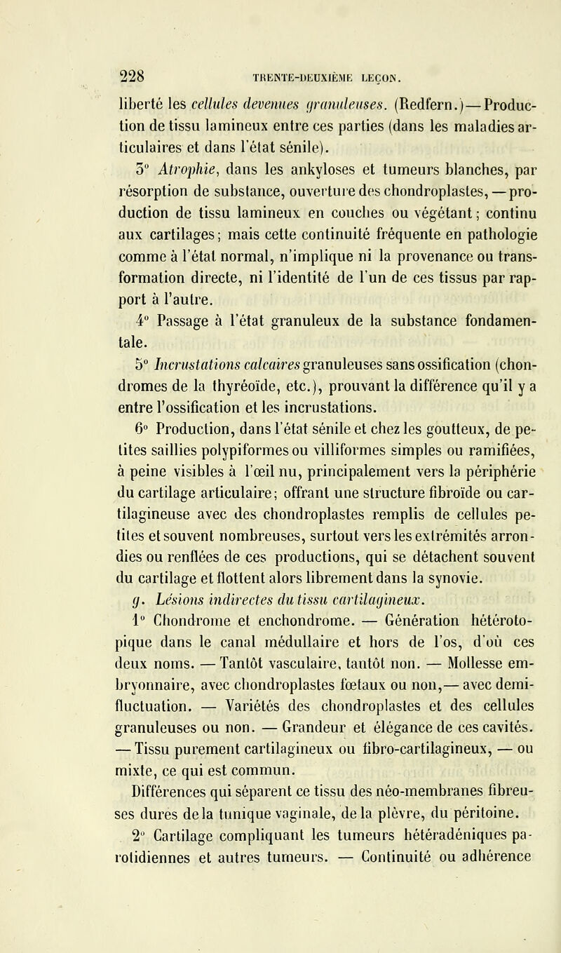 liberté les cellules devenues (granuleuses. (Redfern.) — Produc- tion de tissu lamineux entre ces parties (dans les maladies ar- ticulaires et dans l'élat sénile). 3 Atrophie, dans les ankyloses et tumeurs blanches, par résorption de substance, ouverture des chondroplastes, — pro- duction de tissu lamineux en couches ou végétant ; continu aux cartilages ; mais cette continuité fréquente en pathologie comme à l'étal normal, n'implique ni la provenance ou trans- formation directe, ni l'identité de l'un de ces tissus par rap- port à l'autre. 4 Passage à l'état granuleux de la substance fondamen- tale. 5° Incrustations m/caires granuleuses sans ossification (chon- dromes de la thyréoïde, etc.), prouvant la différence qu'il y a entre l'ossification et les incrustations. 6 Production, dans l'état sénile et chez les goutteux, de pe- tites saillies polypiformes ou villiformes simples ou ramifiées, à peine visibles à l'œil nu, principalement vers la périphérie du cartilage articulaire; offrant une structure fibroïde ou car- tilagineuse avec des chondroplastes remplis de cellules pe- tites et souvent nombreuses, surtout vers les extrémités arron- dies ou renflées de ces productions, qui se détachent souvent du cartilage et flottent alors librement dans la synovie. g. Lésions indirectes dutissu cartilayineux. 1 Chondrome et enchondrome. — Génération hétéroto- pique dans le canal médullaire et hors de l'os, d'où ces deux noms. —Tantôt vasculaire, tantôt non. — Mollesse em- bryonnaire, avec chondroplastes foetaux ou non,— avec demi- fluctuation. — Variétés des chondroplastes et des cellules granuleuses ou non. — Grandeur et élégance de ces cavités. — Tissu purement cartilagineux ou fibro-cartilagineux, — ou mixte, ce qui est commun. Différences qui séparent ce tissu des néo-membranes fibreu- ses dures delà tunique vaginale, delà plèvre, du péritoine. 2 Cartilage compliquant les tumeurs hétéradéniques pa- rolidiennes et autres tumeurs. — Continuité ou adhérence