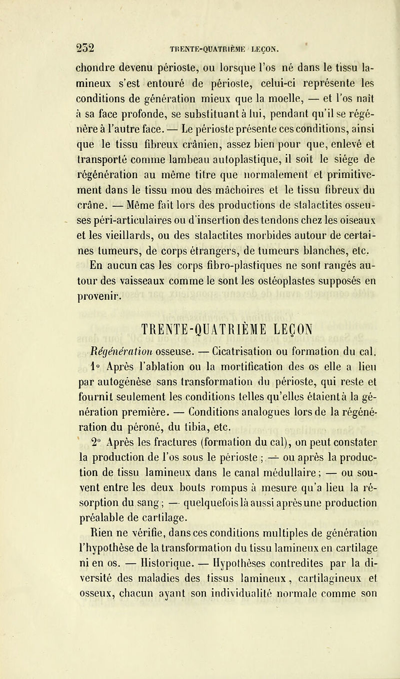 chondre devenu périoste, ou lorsque l'os né dans le tissu la- mineux s'est entouré de périoste, celui-ci représente les conditions de génération mieux que la moelle, — et l'os naît à sa face profonde, se substituant à lui, pendant qu'il se régé- nère à l'autre face. — Le périoste présente ces conditions, ainsi que le tissu fibreux crânien, assez bien pour que, enlevé et transporté comme lambeau autoplastique, il soit le siège de régénération au même titre que normalement et primitive- ment dans le tissu mou des mâchoires et le tissu fibreux du crâne. — Même fait lors des productions de stalactites osseu- ses péri-articulaires ou d'insertion des tendons chez les oiseaux et les vieillards, ou des stalactites morbides autour de certai- nes tumeurs, de corps étrangers, de tumeurs blanches, etc. En aucun cas les corps fibro-plastiques ne sont rangés au- tour des vaisseaux comme le sont les ostéoplastes supposés en provenir. TRENTE-QUATRIÈME LEÇON Régénération osseuse. — Cicatrisation ou formation du cal. 1° Après l'ablation ou la mortiiication des os elle a lieu par autogénèse sans transformation du périoste, qui reste et fournil seulement les conditions telles qu'elles étaient à la gé- nération première. — Conditions analogues lors de la régéné- ration du péroné, du tibia, etc. 2 Après les fractures (formation du cal), on peut constater la production de l'os sous le périoste ; -^ ou après la produc- tion de tissu lamineux dans le canal médullaire; — ou sou- vent entre les deux bouts rompus à mesure qu'a lieu la ré- sorption du sang; — quelquefois là aussi après une production préalable de cartilage. Rien ne vérifie, dans ces conditions multiples de génération l'hypothèse de la transformation du tissu lamineux en cartilage ni en os. — Historique. — Hypothèses contredites par la di- versité des maladies des tissus lamineux, cartilagineux et osseux, chacun ayant son individualité normale comme son