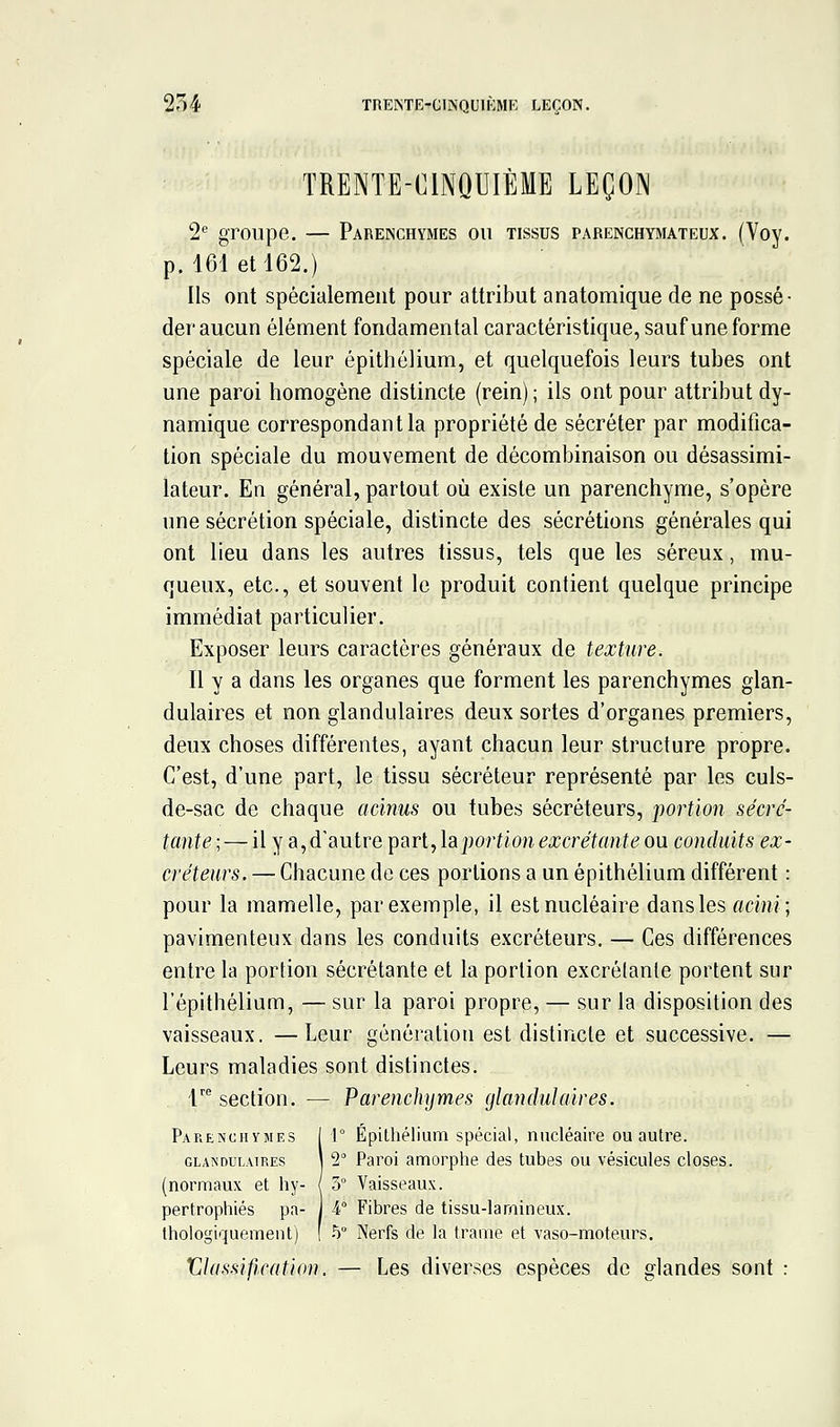 TRENTE-CINQUIÈME LEÇON S* groupe. — PARE^CHYMES ou TISSUS PARENCHYMATEUX. (Voy. p. 161 et 162.) Ils ont spécialement pour attribut anatomique de ne possé- der aucun élément fondamental caractéristique, sauf une forme spéciale de leur épithélium, et quelquefois leurs tubes ont une paroi homogène distincte (rein); ils ont pour attribut dy- namique correspondant la propriété de sécréter par modifica- tion spéciale du mouvement de décombinaison ou désassimi- lateur. En général, partout où existe un parenchyme, s'opère une sécrétion spéciale, distincte des sécrétions générales qui ont lieu dans les autres tissus, tels que les séreux, mu- queux, etc., et souvent le produit contient quelque principe immédiat particulier. Exposer leurs caractères généraux de texture. Il y a dans les organes que forment les parenchymes glan- dulaires et non glandulaires deux sortes d'organes premiers, deux choses différentes, ayant chacun leur structure propre. C'est, d'une part, le tissu sécréteur représenté par les culs- de-sac de chaque acinus ou tubes sécréteurs, jwrtion sécré- tante ; — il y a, d'autre part, lajjo/tioM excrétante ou conduits ex- créteurs. — Chacune de ces portions a un épithélium différent : pour la mamelle, par exemple, il est nucléaire dans les acïni] pavimenteux dans les conduits excréteurs. — Ces différences entre la portion sécrétante et la portion excrélante portent sur l'épithélium, — sur la paroi propre, — sur la disposition des vaisseaux. —Leur génération est distincte et successive. — Leurs maladies sont distinctes. 1'* section. — Parenchymes glandulaires. Parenchymes [ 1° Épithélium spécial, nucléaire ou autre. GLANDULAIRES | 2 Paroi amorphe des tubes ou vésicules closes, (normaux et hy- / 3 Vaisseaux, pertrophiés pa- J 4° Fibres de tissu-lamineux. thologiquement) î h Nerfs de la trame et vaso-moteurs. Tilassification. — Les diverses espèces de glandes sont :