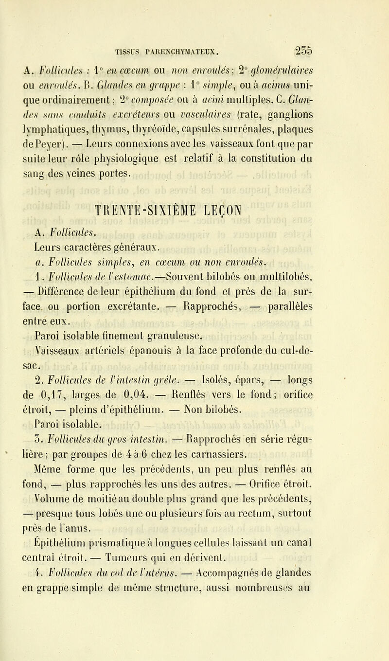 A. Follicules : i encœcum ou non enroulés; 1 glomérulaires ou enroulés. l\. Glandes en grappe : 1° simple, ou à acinus uni- que ordinairement ; 2 composée ou à acini multiples. C. Glan- des sans conduits excréteurs ou vasculaires (rate, ganglions lymphatiques, thymus, thyréoïde, capsules surrénales, plaques dePeyer). — Leurs connexions avec les vaisseaux font que par suite leur rôle physiologique est relatif à la constitution du sang des veines portes. TRENTE-SIXIÈME LEÇON A. Follicules. Leurs caractères généraux. a. Follicides simples, en cœcum ou non enroulés. 1. FoUicules de l'estomac.—Souvent bilobés ou multilobés. — Différence de leur épithélium du fond et prés de la sur- face- ou portion excrétante. — Rapprochés, — parallèles entre eux. Paroi isolable finement granuleuse. Vaisseaux artériels épanouis à la face profonde du cul-de- sac. 2. Follicules de F intestin grêle. — Isolés, épars, — longs de 0,17, larges de 0,04. — Renflés vers le fond; orifice étroit, — pleins d'épithéliuni. — Non bilobés. Paroi isolable. 5. Follicules du gros intestin. — Rapprochés en série régu- lière ; par groupes de 4 à 6 chez les carnassiers. Même forme que les précédents, un peu plus renflés au fond, — plus rapprochés les uns des autres. — Orifice étroit. Volume de moitié au double plus grand que les précédents, — presque tous lobés une ou plusieurs fois au rectum, surtout près de l'anus. Epithélium prismatique à longues cellules laissant un canal centrai étroit. — Tumeurs qui en dérivent. 4. Follicules du col de l'utérus. — Accompagnés de glandes en grappe simple de même structure, aussi nombreuses au