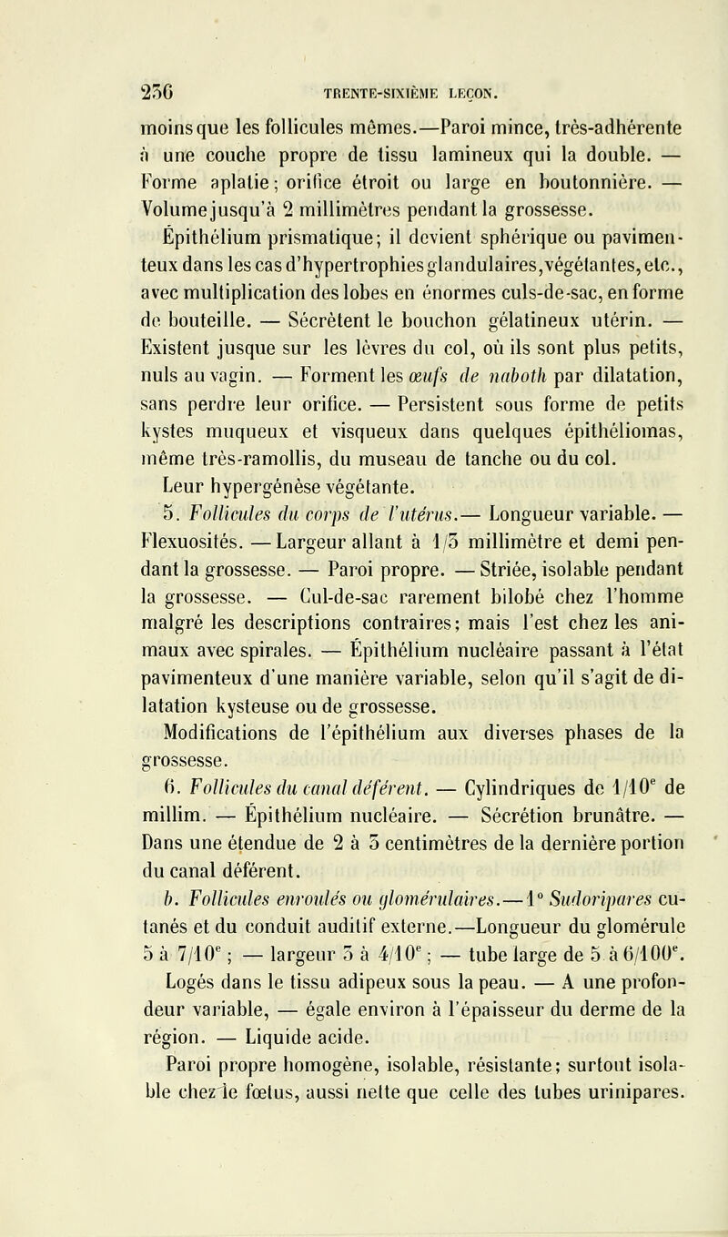 250 TRENTE-SIXIÈME LEÇON. moins que les follicules mômes.—Paroi mince, très-adhérente à une couche propre de tissu lamineux qui la double. — Forme aplatie ; orifice étroit ou large en boutonnière. — Volume jusqu'à 2 millimètres pendant la grossesse. Épithélium prismatique; il devient sphérique ou pavimen- teux dans les cas d'hypertrophies glandulaires,végétantes, etc., avec multiplication des lobes en énormes culs-de-sac, en forme do bouteille. — Sécrètent le bouchon gélatineux utérin. — Existent jusque sur les lèvres du col, où ils sont plus petits, nuls au vagin. —Forment les œw/s de naboth ^ar dilatation, sans perdre leur orifice. — Persistent sous forme de petits kystes muqueux et visqueux dans quelques épithéliomas, même très-ramollis, du museau de tanche ou du col. Leur hypergénèse végétante. 5. Follicules du corps de l'utérus.— Longueur variable. — Flexuosités. —Largeur allant à 1/3 milHmètre et demi pen- dant la grossesse. — Paroi propre. — Striée, isolable pendant la grossesse. — Cul-de-sac rarement bilobé chez l'homme malgré les descriptions contraires; mais l'est chez les ani- maux avec spirales. — Épithélium nucléaire passant à l'état pavimenteux d'une manière variable, selon qu'il s'agit de di- latation kysteuse ou de grossesse. Modifications de l'épithélium aux diverses phases de la grossesse. 6. Follicules du canal déférent. — Cylindriques de 1/10* de millim. — Épithélium nucléaire. — Sécrétion brunâtre. — Dans une étendue de 2 à 5 centimètres de la dernière portion du canal déférent. b. Follicules enroidés ou glomérulaires.—1 Sudoripares cu- tanés et du conduit auditif externe.—Longueur du glomérule 5 à 7/10^ —largeur 5 à 4/10^ — tube large de 5 à 6/100% Logés dans le tissu adipeux sous la peau. — A une profon- deur variable, — égale environ à l'épaisseur du derme de la région. — Liquide acide. Paroi propre homogène, isolable, résistante; surtout isola- ble chezie fœtus, aussi nette que celle des tubes urinipares.