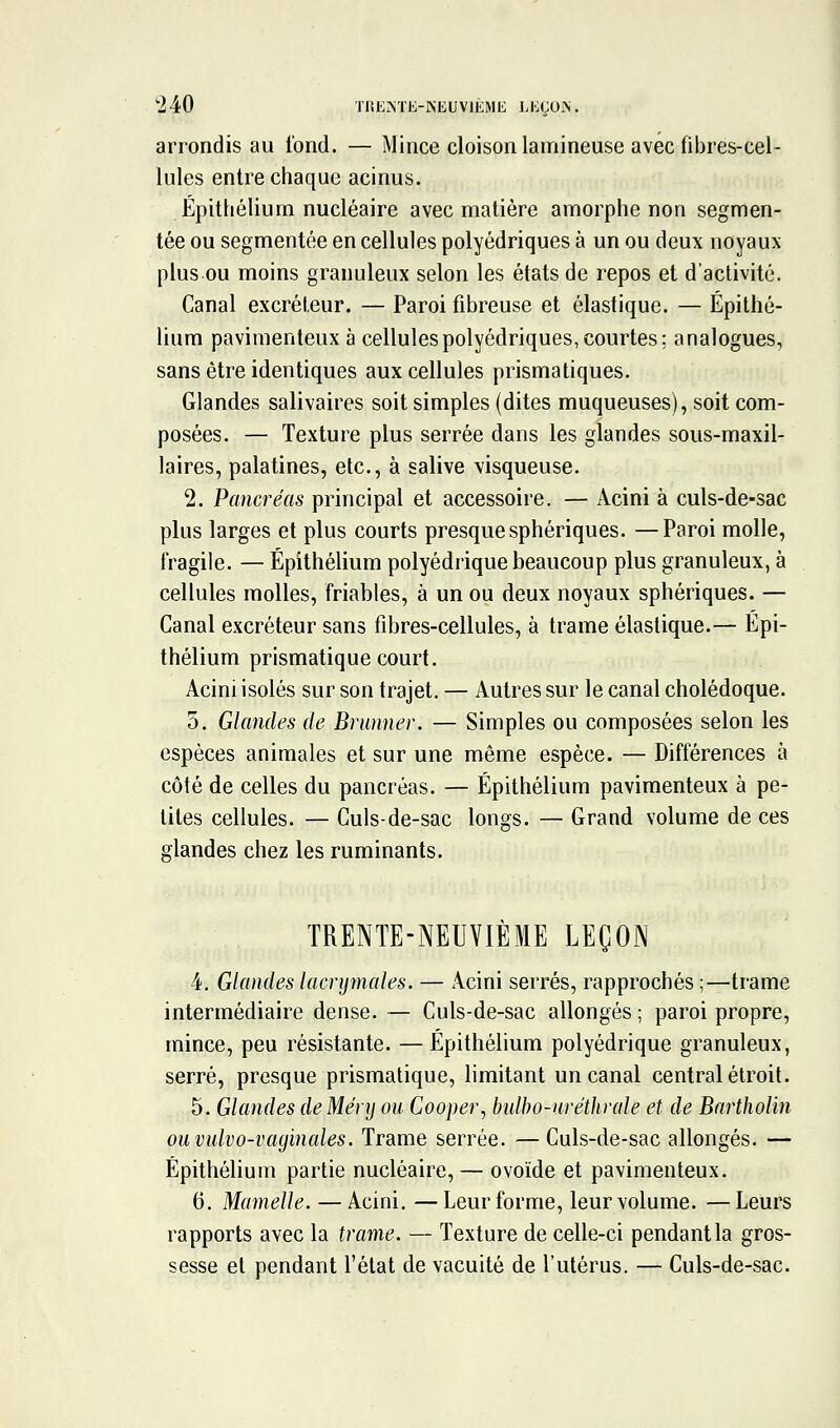 arrondis au tond. — Mince cloison lanriineuse avec fibres-cel- lules entre chaque acinus. Épithélium nucléaire avec matière amorphe non segmen- tée ou segmentée en cellules polyédriques à un ou deux noyaux plus ou moins granuleux selon les états de repos et d'activité. Canal excréteur. — Paroi fibreuse et élastique. — Épithé- lium pavimenteux à cellules polyédriques, courtes; analogues, sans être identiques aux cellules prismatiques. Glandes salivaires soit simples (dites muqueuses), soit com- posées. — Texture plus serrée dans les glandes sous-maxil- laires, palatines, etc., à salive visqueuse. 2. Pcmcréas principal et accessoire. — Acini à culs-de-sac plus larges et plus courts presque sphériques. —Paroi molle, fragile. — Épithélium polyédrique beaucoup plus granuleux, à cellules molles, friables, à un ou deux noyaux sphériques. — Canal excréteur sans fibres-cellules, à trame élastique.— Épi- thélium prismatique court. Acini isolés sur son trajet. — Autres sur le canal cholédoque. 5. Glandes de Brunner. — Simples ou composées selon les espèces animales et sur une même espèce. — Différences à côté de celles du pancréas. — Épithélium pavimenteux à pe- tites cellules. — Culs-de-sac longs. — Grand volume de ces glandes chez les ruminants. TRENTE-NEUVIÈME LEÇON 4. Glandes lacrymales. — Acini serrés, rapprochés ;—ti-ame intermédiaire dense. — Culs-de-sac allongés ; paroi propre, mince, peu résistante. — Épithélium polyédrique granuleux, serré, presque prismatique, limitant un canal central étroit. 5. Glandes deMéry ou Cooper^i bidho-uréthrale et de Bartholin ou vulvo-vaginales. Trame serrée. — Culs-de-sac allongés. — Épithélium partie nucléaire, — ovoïde et pavimenteux. 6. Mamelle. — Acini. —Leur forme, leur volume. —Leurs rapports avec la trame. — Texture de celle-ci pendant la gros- sesse et pendant l'état de vacuité de l'utérus. — Culs-de-sac.