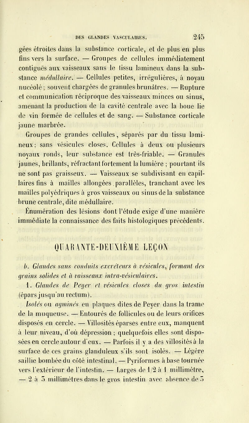 gées étroites dans la substance corticale, et de plus en plus fins vers la surface. — Groupes de cellules immédiatement contiguës aux vaisseaux sans le tissu lamineux dans la sub- stance médullaire, — Cellules petites, irrégulières, à noyau nucéolé ; souvent cliargées de granules brunâtres. — Rupture et communication réciproque des vaisseaux minces ou sinus, amenant la production de la cavité centrale avec la boue lie de vin formée de cellules et de sang. — Substance corticale jaune marbrée. Groupes de grandes cellules, séparés par du tissu lami- neux; sans vésicules closes. Cellules à deux ou plusieurs noyaux ronds, leur substance est très-friable. — Granules jaunes, brillants, réfractant fortement la lumière ; pourtant ils ne sont pas graisseux. — Vaisseaux se subdivisant en capil- laires fins à mailles allongées parallèles, tranchant avec les mailles polyédriques à gros vaisseaux ou sinus de la substance brune centrale, dite médullaire. Enumération des lésions dont l'étude exige d'une manière immédiate la connaissance des faits histologiques précédents. QUARANTE-DEUXIÈME LEÇON /;. Glandes sans conduits excréteurs à vésicules, formant des grains solides et à vaisseaux intra-vésicidaires. 1. Glandes de Peijer et vésitmles closes du (jros intestin (épars jusqu'au rectum). Isolés ou agminés en plaques dites de Peyer dans la trame de la muqueuse. —Entourés de follicules ou de leurs orifices disposés en cercle. —Villosités éparses entre eux, manquent à leur niveau, d'où dépression ; quelquefois elles sont dispo- sées en cercle autour d'eux. — Parfois il y a des villosités à la surface de ces grains glanduleux s'ils sont isolés. — Légère saillie bombée du côté intestinal. — Pyriformes à base tournée vers l'extérieur de l'intestin. — Larges de 1/2 à 1 millimètre, — 2 à 5 millimètres dans le gros intestin avec absence de ô