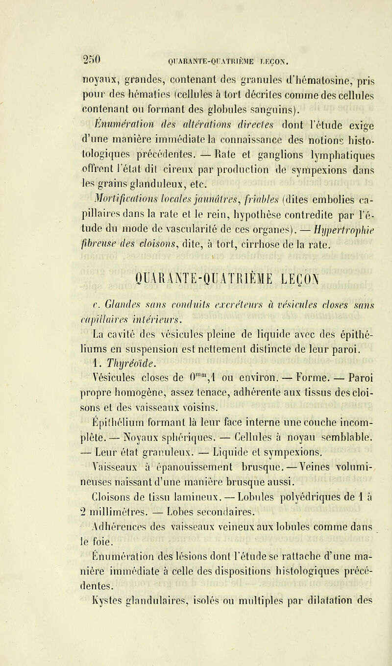 noyaux, grandes, contenant des granules d'hématosine, pris pour des hématies (cellules à tort décrites comme des cellules contenant ou formant des globules sanguins). Eiiumération des altérations directes dont l'étude exige d'une manière immédiate la connaissance des notions histo- tologiques précédentes. — Rate et ganglions lymphatiques offrent l'état dit cireux par production de sympexions dans les grains glanduleux, etc. Mortifications locales jaunâtres, friables (dites embolies ca- pillaires dans la rate et le rein, hypothèse contredite par l'é- tude du mode de vascularité de ces organes). — Hypertrophie fibreuse des cloisons, dite, à tort, cirrhose de la rate. QUARANTE-QUATRIÈME LEÇON c. Glandes sans conduits excréteurs à vésicules closes sans capillaires i7itérieurs. La cavité des vésicules pleine de liquide avec des épithé- liums en suspension est nettement distincte de leur paroi, 1. Tlnjréoide. Vésicules closes de 0'°',1 ou environ. — Forme. — Paroi propre homogène, assez tenace, adhérente aux tissus des cloi- sons et des vaisseaux voisins. Épiihélium formant là leur face interne une couche incom- plète. — Noyaux sphériques. — Cellules à noyau semblable. -— Leur état granuleux. — Liquide et sympexions. Vaisseaux à épanouissement brusque.—Veines volumi- neuses naissant d'une manière brusque aussi. Cloisons de tissu lamineux. — Lobules polyédriques de 1 à 2 millimètres. — Lobes secondaires. Adhérences des vaisseaux veineux aux lobules comme dans le foie. Énumération des lésions dont l'étude se rattache d'une ma- nière immédiate à celle des dispositions histologiques précé- dentes. Kystes glandulaires, isolés ou multiples par dilatation des