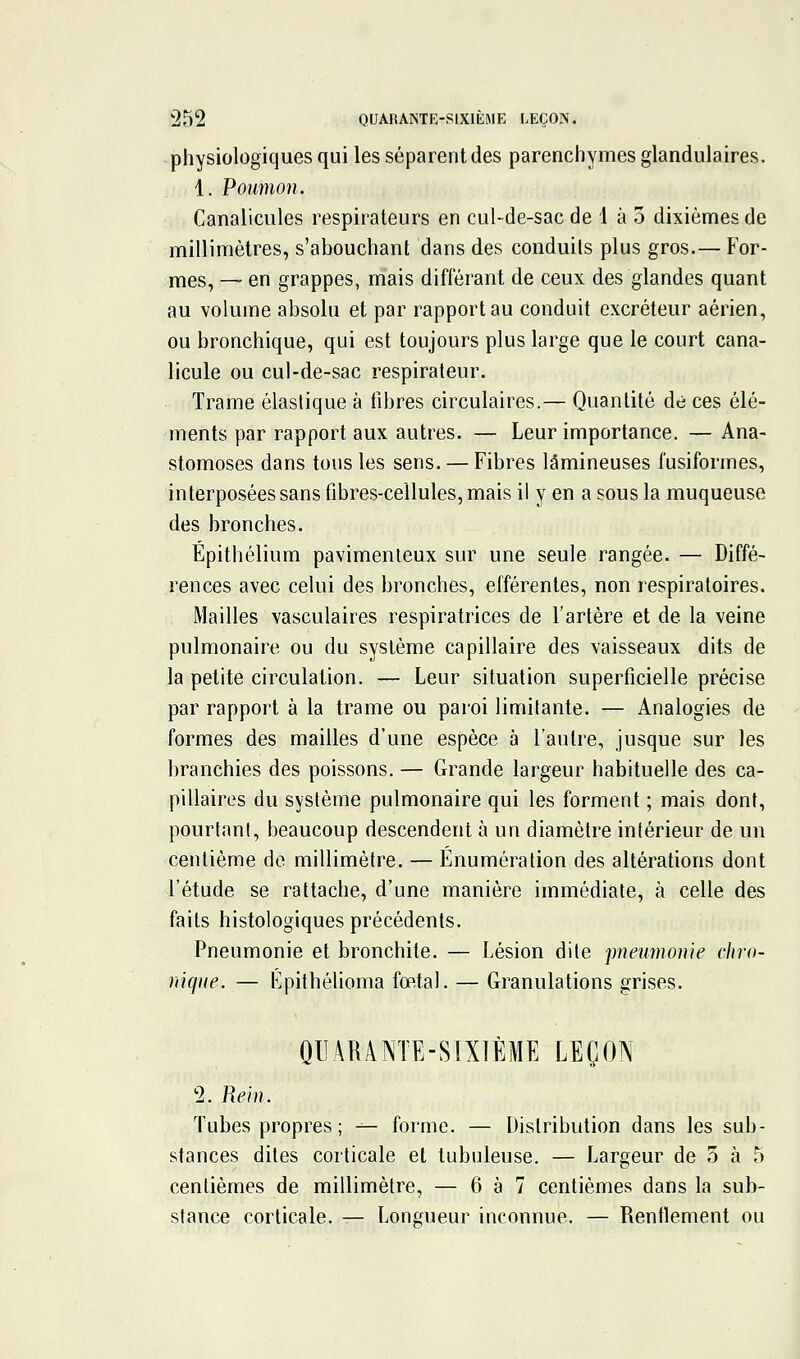 physiologiques qui les séparent des parenchymes glandulaires. 1. Poumon. Canalicules respirateurs en cul-de-sac de 1 à 3 dixièmes de millimètres, s'abouchant dans des conduits plus gros.— For- mes, — en grappes, mais différant de ceux des glandes quant au volume absolu et par rapport au conduit excréteur aérien, ou bronchique, qui est toujours plus large que le court cana- licule ou cul-de-sac respirateur. Trame élastique à fibres circulaires.— Quantité de ces élé- ments par rapport aux autres. — Leur importance. — Ana- stomoses dans tous les sens. — Fibres lâmineuses fusiformes, interposées sans fibres-cellules, mais il y en a sous la muqueuse des bronches. Épithélium pavimenleux sur une seule rangée. — Diffé- rences avec celui des bronches, elférentes, non respiratoires. Mailles vasculaires respiratrices de l'artère et de la veine pulmonaire ou du système capillaire des vaisseaux dits de la petite circulation. — Leur situation superficielle précise par rapport à la trame ou paroi limitante. — Analogies de formes des mailles d'une espèce à l'autre, jusque sur les branchies des poissons. — Grande largeur habituelle des ca- pillaires du système pulmonaire qui les forment ; mais dont, pourtant, beaucoup descendent à un diamètre intérieur de un centième do millimètre. — Énumération des altérations dont l'étude se rattache, d'une manière immédiate, à celle des faits histologiques précédents. Pneumonie et bronchite. — Lésion dite pneumonie chro- nique, — Épithélioma fœtal. — Granulations grises. QUARANTE-SIXIÈME LEÇON 2. Rein. Tubes propres ; — forme. — Distribution dans les sub- stances dites corticale et tubuleuse. — Largeur de 5 à 5 centièmes de millimètre, — 6 à 7 centièmes dans la sub- stance corticale. — Longueur inconnue. — Renflement ou