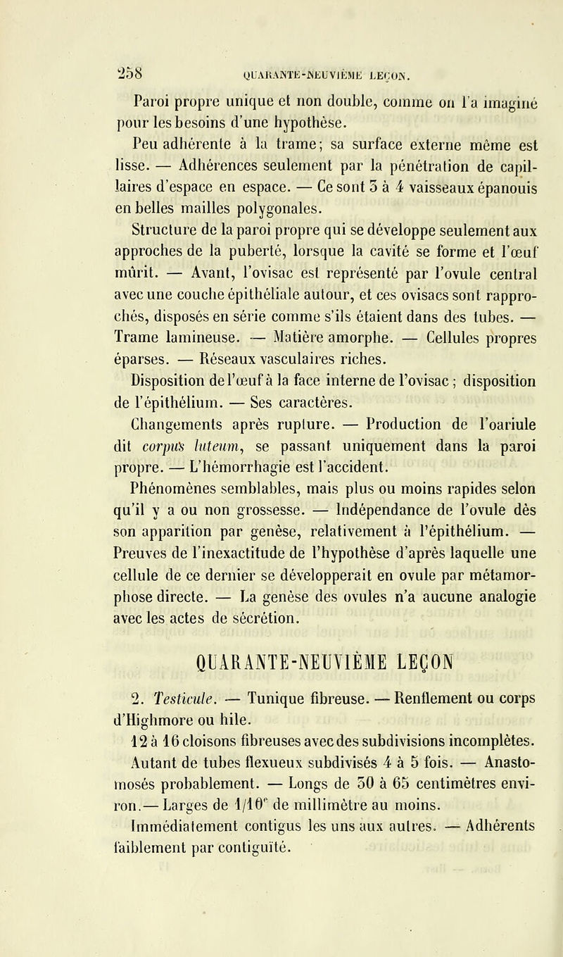 tîSS yUAKAISTK-JNKUVIÉME LEÇOIS. Paroi propre unique et non double, comme on l'a imaginé pour les besoins d'une hypothèse. Peu adhérente à la trame; sa surface externe même est lisse. — Adhérences seulement par la pénétration de capil- laires d'espace en espace. — Ce sont 5 à 4 vaisseaux épanouis en belles mailles polygonales. Structure de la paroi propre qui se développe seulement aux approches de la puberté, lorsque la cavité se forme et l'œuf mûrit. — Avant, l'ovisac est représenté par l'ovule central avec une couche épithéliale autour, et ces ovisacs sont rappro- chés, disposés en série comme s'ils étaient dans des tubes. — Trame lamineuse. — Matière amorphe. — Cellules propres éparses. — Réseaux vasculaires riches. Disposition de l'œuf à la face interne de l'ovisac ; disposition de l'épithélium. — Ses caractères. Changements après rupture. — Production de l'oariule dit corpm luteum, se passant uniquement dans la paroi propre. — L'hémorrhagie est l'accident. Phénomènes semblables, mais plus ou moins rapides selon qu'il y a ou non grossesse. — Indépendance de l'ovule dès son apparition par genèse, relativement à l'épithélium. — Preuves de l'inexactitude de l'hypothèse d'après laquelle une cellule de ce dernier se développerait en ovule par métamor- phose directe. — La genèse des ovules n'a aucune analogie avec les actes de sécrétion. QUARANTE-NEUVIÈME LEÇON 2. Testicule, — Tunique fibreuse. — Renflement ou corps d'Highmore ou hile. 12 à 16 cloisons fibreuses avec des subdivisions incomplètes. Autant de tubes flexueux subdivisés 4 à 5 fois. — Anasto- mosés probablement. — Longs de 50 à 65 centimètres envi- ron.— Larges de 1/16'^ de millimètre au moins. Immédiatement contigus les uns aux autres. — Adhérents faiblement par contiguïté.