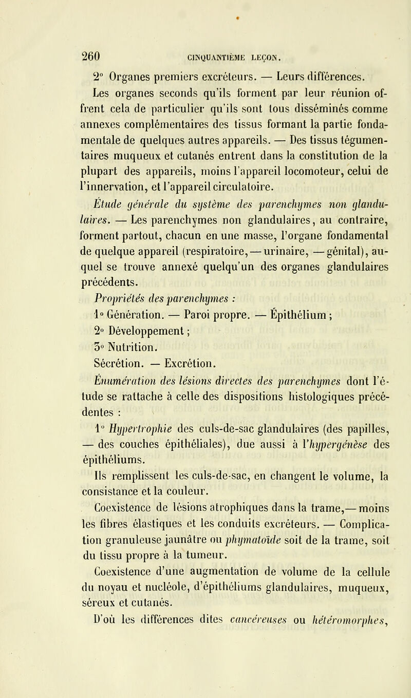 2 Organes premiers excréteurs. — Leurs différences. Les organes seconds qu'ils forment par leur réunion of- frent cela de particulier qu'ils sont tous disséminés comme annexes complémentaires des tissus formant la partie fonda- mentale de quelques autres appareils. — Des tissus légumen- taires muqueux et cutanés entrent dans la constitution de la plupart des appareils, moins l'appareil locomoteur, celui de l'innervation, et l'appareil circulatoire. Etude générale du système des parenchymes non glandu- laires. — Les parenchymes non glandulaires, au contraire, forment partout, chacun en une masse, l'organe fondamental de quelque appareil (respiratoire, — urinaire, —génital), au- quel se trouve annexé quelqu'un des organes glandulaires précédents. Propriétés des parenchymes : 1« Génération. — Paroi propre. — Épithélium ; 2° Développement ; 5» Nutrition. Sécrétion. — Excrétion. Enumération des lésions directes des parenchtjmes dont l'é- tude se rattache à celle des dispositions histologiques précé- dentes : 1 Hypertrophie des culs-de-sac glandulaires (des papilles, — des couches épithéhales), due aussi à Vhypergénèse des épithéliums. Ils remplissent les culs-de-sac, en changent le volume, la consistance et la couleur. Coexistence de lésions atrophiques dans la trame,— moins les fibres élastiques et les conduits excréteurs. — Complica- tion granuleuse jaunâtre ou phymatoide soit de la trame, soit du tissu propre à la tumeur. Coexistence d'une augmentation de volume de la cellule du noyau et nucléole, d'épithéliums glandulaires, muqueux, séreux et cutanés. D'où les différences dites cancéreuses ou hétéromorphes,