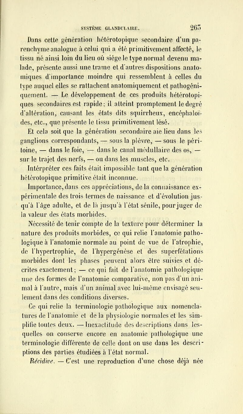 SYSTÈME GLANDULAIRE. 265 Dans cette génération hétérotopique secondaire d'un pa- renchyme analogue à celui qui a été primitivement affecté, le tissu né ainsi loin du lieu où siège le type normal devenu ma- lade, présente aussi une trame et d'autres dispositions anato- miques d'importance moindre qui ressemblent à celles du type auquel elles se rattachent anatomiquement et pathogéni- quemenl. — Le développement de ces produits hétérotopi- ques secondaires est rapide; il atteint promptement le degré d'altération, causant les états dits squirrheux, encéphaloï- des, etc., que présente le tissu primitivement lésé. Et cela soit que la génération secondaire aie lieu dans les ganglions correspondants, — sous la plèvre, — sous le péri- toine, — dans le foie, — dans le canal médullaire des os, — sur le trajet des nerfs, — ou dans les muscles, etc. Interpréter ces faits était impossible tant que la génération hétérotopique primitive était inconnue. Importance,dans ces appréciations, delà connaissance ex- périmentale des trois termes de naissance et d'évolution jus- qu'à l'âge adulte, et de là jusqu'à l'état sénile, pour juger de la valeur des états morbides. Nécessité de tenir compte de la texture pour déterminer la nature des produits morbides, ce qui relie l'anatomie patho- logique à l'anatomie normale au point de vue de l'atrophie, de l'hypertrophie, de l'hypergénèse et des superfétations morbides dont les phases peuvent alors être suivies et dé- crites exactement; — ce qui fait de l'anatomie pathologique une des formes de l'anatomie comparative, non pas d'un ani- mal à l'autre, mais d'un animal avec lui-même envisagé seu- lement dans des conditions diverses. Ce qui relie la terminologie pathologique aux nomencla- tures de l'anatomie et de la physiologie normales et les sim- plifie toutes deux. —Inexactitude des descriptions dans les- quelles on conserve encore en anatomie pathologique une terminologie différente de celle dont on use dans les descri- ptions des parties étudiées à l'état normal. Récidive. — C'est une reproduction d'une chose déjà née