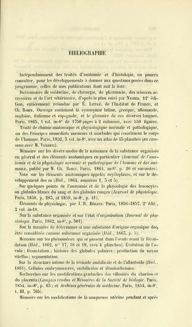 Indépendamment des traités d'anatomie et d'histologie, on pourra consulter, pour les développements à donner aux questions posées dans ce programme, celles de mes publications dont suit la liste: Dictionnaire de médecine, de chirurgie, de pharmacie, des sciences ac- cessoires et de l'art vétérinaire, d'après le plan suivi par Nysten, 12 édi- tion, entièrement refondue par É. Littré, de l'Institut de France, et Gh. Robin. Ouvrage contenant la synonymie latine, grecque, allemande, anglaise, italienne et espagnole, et le glossaire de ces diverses langues. Paris, 1865, 1 vol. in-8° de 1750 pages à 2 colonnes, avec 550 figures. Traité de chimie anatomique et physiologique normale et pathologique, ou des Principes immédiats normaux et morbides qui constituent le corps de l'homme. Paris, 1852, 3 vol. in-8% avec un atlas de 45 planches [en com- mun avec M. A'^erdeil). Mémoire sur les divers modes de la naissance de la substance organisée en général el des éléments anatomiques en particulier [Journal de Varia- tomie et de la physiologie normale et pathologique de Vhomme et des ani- maux, publié par M. Ch. Robin. Paris, 1864, in-8°, p. 26 et suivantes). Note sur les éléments anatomiques appelés myéloplaxes, et sur le dé- veloppement des os [Ihid., 1864, numéros 1, 3 et 5). Sur quelques points de l'anatomie et de la physiologie des leucocytes ou globules blancs du sang et des globules rouges [Journal de physiologie. Paris, 1858, p. 285, et 1859, in-8% p. 41). Éléments de physiologie, par J. B. Béraud. Paris, 1856-1857, 2'' édit., 2 vol. in-18. Sur la substance organisée et sur l'état d'organisation [Journal de phy- siologie. Paris, 1862, in-8°, p. 501). Sur la manière de déterminer si une substance d'origine organique doi[ être considérée comme substance organisée [Ibid., 1863, p. 5). Mémoire sur les phénomènes qui se passent dans l'ovule avant la fécon- dation [Ibid., 1862, n°' 17, 18 et 19, avec 4 planches). Évolution de l'o- vule ; fécondation ; histoire des globules polaires ; production du noyau vitellin ; segmentation. Sur la structure intime de la vésicule ombilicale et de l'allantoïde [Ibid., 1861). Cellules embryonnaires, ombilicales et alJantoïdiennes. Recherches sur les modifications graduelles des villosités du chorion et du \}\acen\a [Comptes rendus et Mémoires de la Société de biologie. Paris, 1854, in-8°, p. 63; et Archives générales de médecine. Paris, 1854, in-S, t. III, p. 705). Mémoire sur les moditlcations de la muqueuse utérine pendant et après