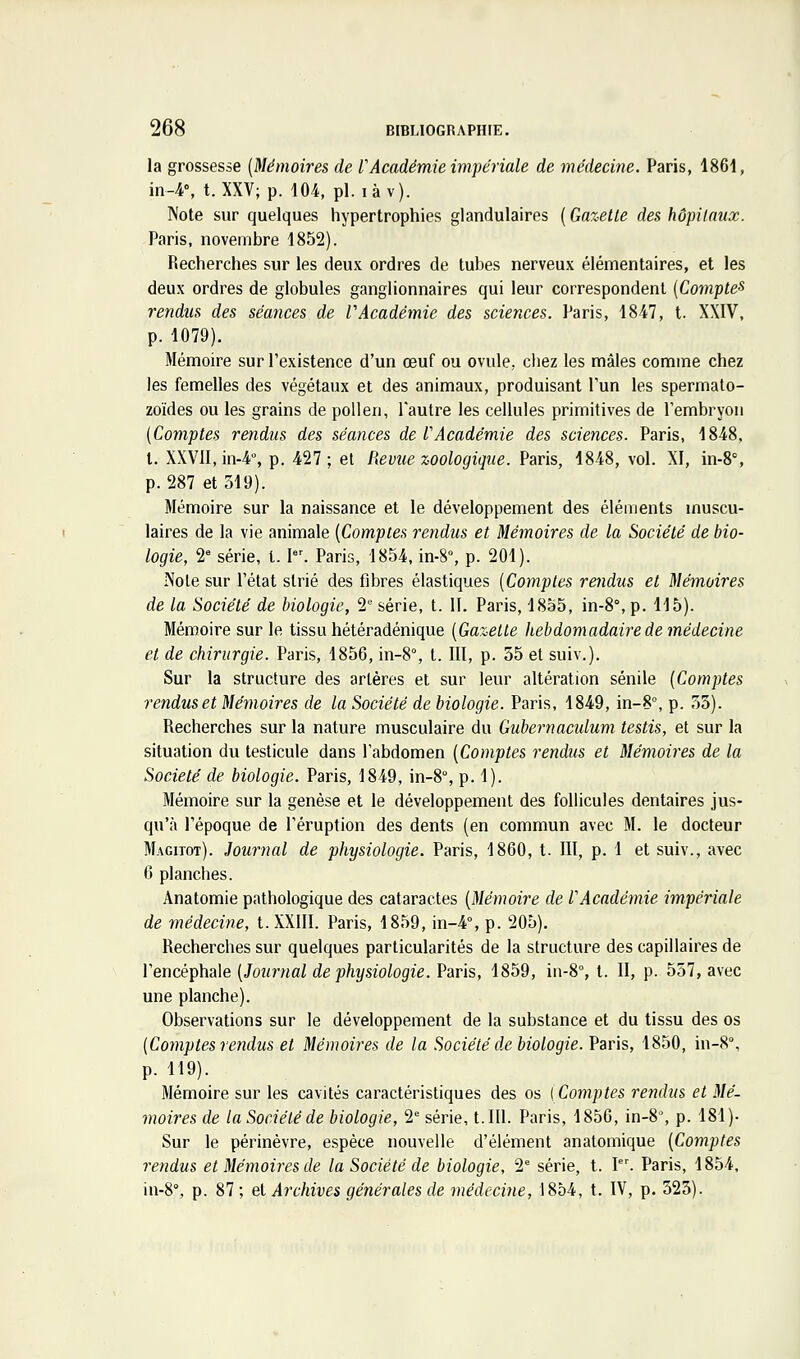 la grossesse {Mémoires de F Académie impériale de médecine. Paris, 1861, in-4% t. XXV; p. 104, pi. là v). Note sur quelques hypertrophies glandulaires ( Gazelle des hôpilaux. Paris, novembre 1852). Recherches sur les deux ordres de tubes nerveux élémentaires, et les deux ordres de globules ganglionnaires qui leur correspondent (Compte-^ rendus des séances de V Académie des sciences. Paris, 1847, t. XXIV, p. 1079). Mémoire sur l'existence d'un œuf ou ovule, chez les mâles comme chez les femelles des végétaux et des animaux, produisant l'un les spermato- zoïdes ou les grains de pollen, l'autre les cellules primitives de l'embryon [Comples rendus des séances de l'Académie des sciences. Paris, 1848. l. XXVII, in-4% p. 427; et Revue zoologique. Paris, 1848, vol. XI, in-8°, p. 287 et 319). Mémoire sur la naissance et le développement des éléments muscu- laires de la vie animale {Comptes rendus et Mémoires de la Société de bio- logie, 2 série, t. I. Paris, 1854, in-8% p. 201). Noie sur l'état strié des fibres élastiques {Comptes rendus et Mémoires de la Société de biologie, 2'' série, t. II. Paris, 1855, in-8°, p. 115). Mémoire sur le tissu hétéradénique {Gazelle hebdomadaire de médecine et de chirurgie. Paris, 1856, in-8% t. III, p. 35 et suiv.). Sur la structure des artères et sur leur altération sénile {Comptes rendus et Mémoires de la Société de biologie. Paris, 1849, in-S°, p. 33). Recherches sur la nature musculaire du Gubevnaculum testis, et sur la situation du testicule dans l'abdomen {Comptes rendus et Mémoires de la Société de biologie. Paris, 1849, in-8°, p. 1). Mémoire sur la genèse et le développement des follicules dentaires jus- qu'à l'époque de l'éruption des dents (en commun avec M. le docteur Magitot). Journal de physiologie. Paris, 1860, t. III, p. 1 et suiv., avec C planches. Anatomie pathologique des cataractes {Mémoire de l'Académie impériale de médecine, t.XXlII. Paris, 1859, in-4°, p. 205). Recherches sur quelques particularités de la structure des capillaires de l'encéphale {Journal de physiologie. Paris, 1859, in-8% t. II, p. 557, avec une planche). Observations sur le développement de la substance et du tissu des os {Comptes rendus et Mémoires de la Société de biologie. Paris, 1850, in-8°, p. 119). Mémoire sur les cavités caractéristiques des os {Comptes reiidus et Mé- moires de la Société de biologie, 2 série, 1.111. Paris, 1850, in-8% p. 181)- Sur le périnèvre, espèce nouvelle d'élément anatomique {Comptes rendus et Mémoires de la Société de biologie, 2* série, t. I. Paris, 1854, in-8% p. 87 ; et Archives générales de médecine, 1854, t. IV, p. 525).