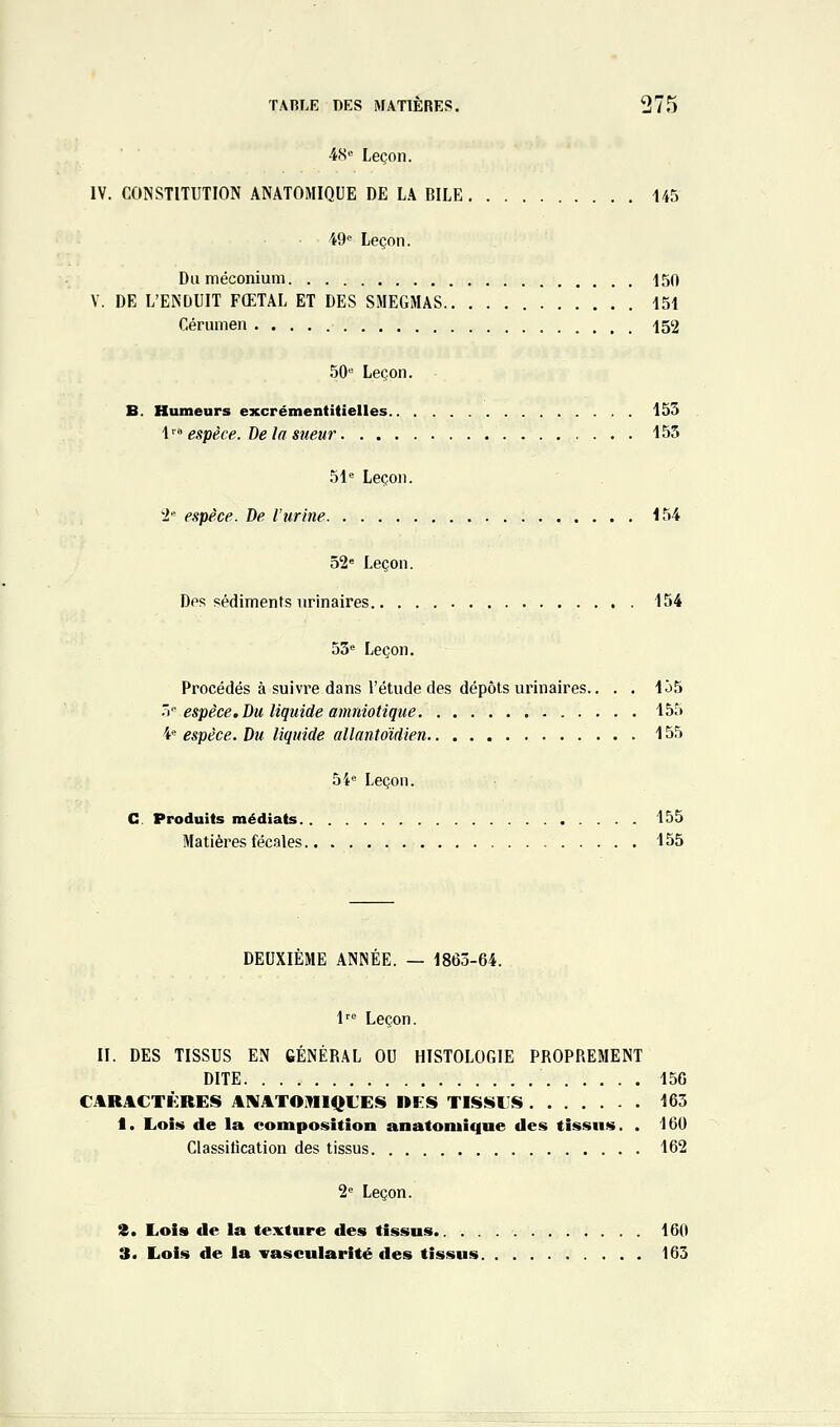 ■iiS Leçon. IV. CONSTITUTION ANATOMIQUE DE LA BILE 145 49« Leçon. Du méconium 150 V. DE L'ENDUIT FŒTAL ET DES SMEGMAS 151 Cérumen 152 50 Leçon. B. Humeurs excrémentitielles 155 {' espèce. De la sueur 155 51= Leçon. i'- espèce. De l'urine 154 52= Leçon. Des sédiments iirinaires 154 53= Leçon. Procédés à suivre dans l'étude des dépôts urinaires.. . . 1Ô5 '> espèce. Du liquide amniotique 155 4= espèce. Du liquide allantdidien 155 54« Leçon. C. Produits médiats 155 Matières fécales 155 DEUXIEME ANNEE. — 1863-64. l' Leçon. II. DES TISSUS EN GÉNÉRAL OU HISTOLOGIE PROPREMENT DITE 156 CARACTÈRES ANATOJMIQL'ES DFS TISiîiLS 163 1. Lois de la composition anatoniique des tissus. . 16U Classitication des tissus 162 2= Leçon. %. Lois de la texture des tissus 160 3. Lois de la irascularité des tissus 163