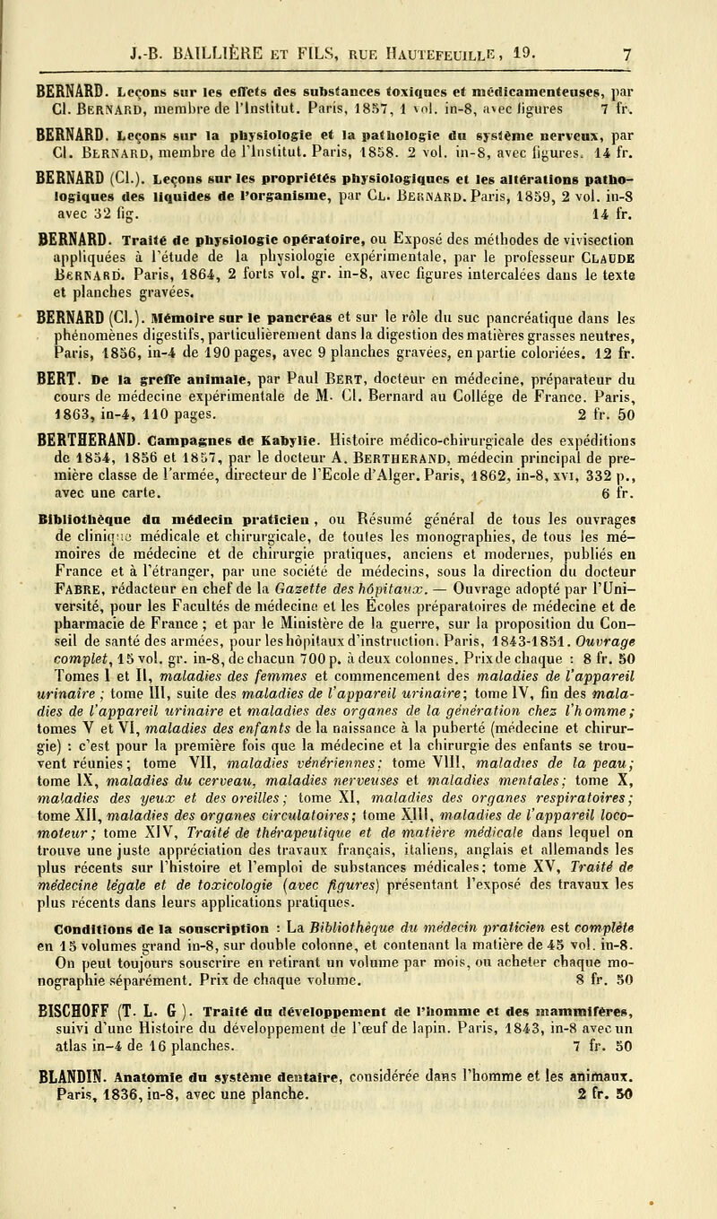 BERNARD. Leçons sur les effets des substances toxiques et médicamenteuses, par Cl. BERiVARD, membre de l'Institut. Paris, 1857, 1 vol. in-8, avec ligures 7 fr. BERNARD. Leçons sur la physiologie et la pathologie dn système nerveux, par Cl. Bernard, membre de rinstitut, Paris, -1858. 2 vol. in-8, avec figures. 14 fr. BERNARD (Cl.). Leçons sur les propriétés physiologiques et les altérations patho- logiques des liquides de l'organisme, par Cl. Bernard. Paris, 1859, 2 vol. in-8 avec 32 fig. 14 fr. BERNARD. Traité de physiologie opératoire, ou Exposé des méthodes de vivisection appliquées à l'étude de la physiologie expérimentale, par le professeur Claude BcRNARD. Paris, 1864, 2 forts vol. gr. in-8, avec figures intercalées dans le texte et planches gravées. BERNARD (Cl.). Mémoire sur le pancréas et sur le rôle du suc pancréatique dans les phénomènes digestifs, particulièrement dans la digestion des matières grasses neutres, Paris, 1856, in-4 de 190 pages, avec 9 planches gravées, en partie coloriées. 12 fr. BERT. De la greffe animale, par Paul Bert, docteur en médecine, préparateur du cours de médecine expérimentale de M- Cl. Bernard au Collège de France. Paris, 1863, in-4, 110 pages. 2 fr. 50 BERTHERAND. Campagnes de Kahylie. Histoire médico-chirurgicale des expéditions de 1834, 1856 et 1857, par le docteur A. BERTHERAND, médecin principal de pre- mière classe de l'armée, directeur de l'Ecole d'Alger. Paris, 1862, in-8, xvi, 332 p., avec une carte. 6 iV. Bibliothèque du médecin praticien, ou Résumé général de tous les ouvrages de cliniq;ic médicale et chirurgicale, de toutes les monographies, de tous les mé- moires de médecine et de chirurgie pratiques, anciens et modernes, publiés en France et à l'étranger, par une société de médecins, sous la direction du docteur Fabre, rédacteur en chef de la Gazette des hôpitmix. — Ouvrage adopté par l'Uni- versité, pour les Facultés de médecine et les Écoles préparatoires de médecine et de pharmacie de France ; et par le Miuistère de la guerre, sur la proposition du Con- seil de santé des armées, pour les hôpitaux d'instruction. Paris, 1843-1851. Ouvrage complet, 15 vol. gr. in-8, de chacun 700 p. à deux colonnes. Prixde chaque : 8 fr. 50 Tomes 1 et II, maladies des femmes et commencement des maladies de l'appareil urinaire ; tome 111, suite des maladies de l'appareil urinaire; tome IV, fin des mala- dies de l'appareil urinaire et maladies des organes de la génération chez l'homme; tomes V et VI, maladies des enfants de la naissance à la puberté (médecine et chirur- gie) : c'est pour la première fois que la médecine et la chirurgie des enfants se trou- vent réunies ; tome VII, maladies vénériennes; tome Vlll, maladies de la peau; tome IX, maladies du cerveau, maladies nerveuses et maladies mentales; tome X, maladies des yeux et des oreilles ; tome XI, maladies des organes respiratoires; tome XII, maladies des organes circulatoires; tome XJll, maladies de l'appareil loco- moteur ; tome XIV, Traité de thérapeutique et de matière médicale dans lequel on trouve une juste appréciation des travaux français, italiens, anglais et allemands les plus récents sur l'histoire et l'emploi de substances médicales; tome XV, Traité de médecine légale et de toxicologie [avec figures) présentant l'exposé des travaux les plus récents dans leurs applications pratiques. Conditions de la souscription : La Bibliothèque du médecin praticien est complète en 15 volumes grand in-8, sur double colonne, et contenant la matière de 45 vol. in-8. On peut toujours souscrire en retirant un volume par mois, ou acheter chaque mo- nographie séparément. Prix de chaque volume. 8 fr. 50 BISCHOFF (T. L. G ). Traité du développement «le l'homme et des mammiréres, suivi d'une Histoire du développement de l'œuf de lapin. Paris, 1843, in-8 avec un atlas in-4 de 16 planches. 7 fr. 50 BLANDIN. Anatomie du système dentaire, considérée dans l'homme et les animaux. Paris, 1836, ia-8, avec une planche. 2 fr. 50