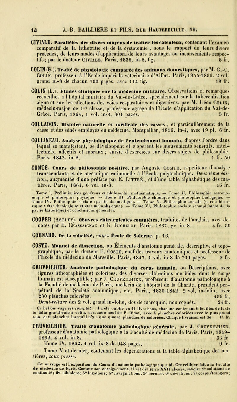 CIVIALE. Parallèles des divers moyens de traiter lescalcnleux, contenant l'examen comparatif de la lithotritic et de la cystolomie , sous le rapport de leurs divers procédés, de leurs modes d'application, de leurs avantages ou inconvénients respec- tifs; par le docteur Civiale. Paris, 1836, in-8, fig. 8 fr. COLIN (6.). Traité de physiologie comparée des animaux domestiques, par M. G.-C. Colin, professeurà l'Ecole impériale vétérinaire d'Alfort. Paris, 1855-1856. 2 vol. grand in-8 de chacun 700 pages, avec 114 fig. 18 fr. COLIN (L.). Études cliniques sur la médecine militaire. Observations el remarques recueillies à l'iiôpilal militaire du Val-de-Grâce, spécialement sur la tuberculisation aiguë et sur les affections des voies respiratoires et digestives, par M. Léon COLiN, médecin-major de l^ classe, professeur agrégé de l'Ecole d'application du Val-de- Grâce. Paris, 1864, 1 \ol. in-S, 304 pages. 5 fr. COLLADON. Histoire naturelle et médicale des casses , et particulièrement de la casse et des sénés employés en médecine. Montpellier, 1816. ln-4, avec 19 pi. 6 fr. COLLINEAU. Analyse pliysioloffique de l'entendement liumain, d'après l'ordre dans lequel se manifestent, se développent et s'opèrent les mouvements sensitifs, intel- lectuels, affectifs et moraux; suivie d'exercices sur divers sujets de philosophie. Paris, 1843, in-8. 1 fr. 50 COMTE. Cours de philosophie positive, par Auguste COMïE, répétiteur d'analyse transcendante et de mécanique rationnelle à l'École polytechnique. Deuxième édi- tion, augmentée d'une préface par E. LlTTRÉ , et d'une table alphabétique des ma- tières. Paris, 186i, 6 vol. in-8. 45 fr. Tome 1. Préliniiiiaires genéiiinx el ))liilosophi(' iiiiitbeniiiliquc. — Tome U. Philosophie asliouo- niiniiB et philuSMjjhie physi([ue — Tome 111. Philosopliie chimique el philosophie biologique. — Tome IV. Philosophie soci^i'e (partie dogmatique).— Tome V. Philosophie sociale (purlie liislo- liqiie : étal theologique et état métaphysique]. — Tome VI. Philosophie sociale (complément de la pallie historique} et conclusious générales. COOPER (Astley). OEuvres chirurgicales complètes, traduites de l'anglais, avec des notes par E. Chassaignac et G. Richelot. Paris. 1837, gr. in-8. 4 fr. 50 CÛRNARO. De la sobriété, voyez École de Saierne, p. 16. COSTE. Manuel de dissection, ou Eléments d'anatomie générale, descriptive et topo- graphique, par le docteur E. CosTE, chef des travaux anatoiniques et professeur de l'École de médecine de Marseille. Paris, 1847. 1 vol. in-8 de 700 pages. 2 fr. CRUVEILHIER. Anatomle pathologique du corps humain, ou Descriptions, avec figures lithographiées et coloriées, des diverses altérations morbides dont le corps humain est susceptible ; par J. Cruveilhier, professeur d'anatomie pathologique à la Faculté de médecine de Paris, médecin de l'hôpital de la Charité, président per- pétuel de la Société anatomique, etc. Paris, 1830-1842. 2 vol. in-folio, avec 230 planches coloriées. 456 fr. Demi-reliure des 2 vol. grand in-folio, dos de maroquin, non rognés. 24 fr. Ce liai ouvrage est complet ; il a été publié en 41 livraisons, chacune contenant 6 feuilles de texte id-folio grand-raisin vélin, caractère neuf de F. Didot, avec 5 planches coloriées avec le plus grand soin, el 6 planches lorsqu'il n'y a que quatre planches de coloriées. Chaque livraison est de 11 fr. CRUVEILHIER. Traité d'anatomie pathologique générale, par J. CRDVEILHIER, professeur d'anatomie pathologique à la Faculté de médecine de Paris. Paris, 1849- 1862. 4 vol. in-8. 35 fr. Tome IV, 1862. 1 vol. in-8 de 948 pages. 9 fr. Tome V et dernier, contenant les dégénéralions et la table alphabétique des ma- tières, sous presse. Cet ouvrage est l'exposition du Cours d'anatomie patholosique que M. Cruveilhier fait à la Faculté (le médeciue de Paris. Comme son enseignement, il est divisé en XVII classes, savoir: 1' solutions de eoDtinuité; 2o adhésions; 3luxations; 4° invaginations; 5 hernies-, 6déviations; 7corps étrangers;