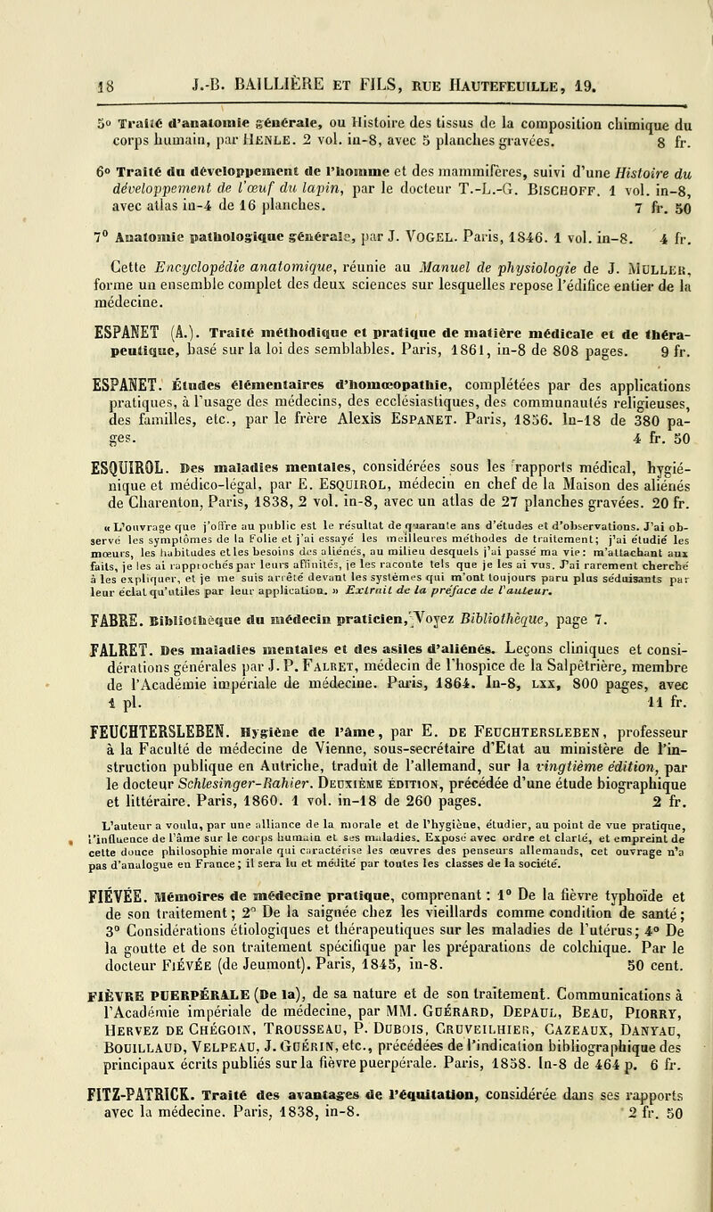 50 TTraiîé d'analomie générale, ou Histoire des tissus de la composition chimique du corps humain, par Henle. 2 vol. in-8, avec 5 planches gravées, g fr. 6° Traité du développement de l'homme et des mammifères, suivi d'une Histoire du développement de l'œuf du lapin, par le docteur T.-L.-G. BisCHOFF. 1 vol. in-8, avec atlas in-4 de 16 planches. 7 fi-, 50 7° Anatomie patbolog'iqne générale, par J. VOGEL. Paris, 1846. 1 vol. in-8. 4 fr. Cette Encyclopédie anatomique, réunie au Manuel de physiologie de J. jVIdlleij, forme un ensemble complet des deux sciences sur lesquelles repose l'édifice entier de la médecine. ESPANET (A.). Traité méthodique et pratique de matière médicale et de théra- peutique, basé sur la loi des semblables, Paris, 1861, in-8 de 808 pages. 9 fr. ESPANET, Études élémentaires d'bomœopatliie, complétées par des applications pratiques, à Tusage des médecins, des ecclésiastiques, des communautés religieuses, des familles, etc., parle frère Alexis EspaNET. Paris, 1856. ln-18 de 380 pa- ges. 4 fr. 50 ESQUÏROL. Des maladies mentales, considérées sous les 'rapports médical, hygié- nique et médico-légal, par E. ESQOIROL, médecin en chef de la Maison des aliénés de Charenton, Paris, 1838, 2 vol. in-8, avec un atlas de 27 planches gravées. 20 fr. «L''ouvrage que j'offre au public est le re'sultat de quarante ans d'e'tudes et d'observations. J'ai ob- servé les symplômes de la Folie et j'ai essayé les meilleures méthodes de traitement ; j'ai étudié les mœurs, les habitudes elles besoins des aliénés, au milieu desquels j'ai passé ma vie: m'atlachant aux faits, je les ai rappiocbés par leurs aftinilés, je les raconte tels que je les ai vus. J'ai rarement chercbé à les expliquer, et je me suis arrêté devant les syslémi's qui m'ont toujours paru plus séduisants par leur éclat qu'utiles par leur application, » Extrait de la préface de VaiUear. FABRE. Bibliothèque du médecin praticien,'^Yoyez Bibliothèque, page 7. FALRET. Des maladies mentales et des asiles d'aliénés. Leçons cliniques et consi- dérations générales par J. P. Falret, médecin de l'hospice de la SalpêtrièrO;, membre de l'Acadéinie impériale de médecine. Pai-is, 186-i. In-8, lxx, 800 pages, avec 1 pi, 11 fr. FEUCHTERSLEBEN. Hygiène de l'âme, par E. de Feuchtersleben, professeur à la Faculté de médecine de Vienne, sous-secrétaire d'Etat au ministère de l'in- struction publique en Autriche, traduit de l'allemand, sur la vingtième édition, par le docteur Schlesinger-Rahier. Deuxième édition, précédée d'une étude biographique et littéraire. Paris, 1860. 1 vol. in-i8 de 260 pages. 2 fr. L'auteur a voulu, par une alliance de la morale et de l'hygiène, étudier, au point de vue pratique, l'influence de l'âme sur le corps buniiiin et ses maladies. Exposé avec ordre et clarté, et empreint de cette douce philosophie morale qui caractérise les œuvres des penseurs allemands, cet ouvrage n'a pas d'analogue en France; il sera lu et médité par toutes les classes de la société. FIÉVÉE. Mémoires de médecine pratique, comprenant : 1° De la fièvre typhoïde et de son traitement; 2 De la saignée chez les vieillards comme condition de santé; 3 Considérations étiologiques et thérapeutiques sur les maladies de l'utérus; 4° De la goutte et de son traitement spécifique par les préparations de colchique. Par le docteur FiÉVÉE (de Jeumont). Paris, 1845, in-8. 50 cent. FIÈVRE PDERPÉRAJLE (»e la), de sa nature et de son traitement. Communications à l'Académie impériale de médecine, par MM. GdÉRARD, Depaul, Beau, Piorrt, Hervez de Chégoin, TrousseA.U, P. Dubois, C-RUVEiLHiEn, Cazeaux, Danyau, BouiLLAUD, Velpeâu, J. GuÉRiN, etc., précédées de l'indication bibliographique des principaux écrits publiés sur la fièvre puerpérale. Paris, 1838. ln-8 de 464 p. 6 fr. FITZ-PATRICK. Traité des avantages de l'équitaUen, considérée dans ses rapports avec la médecine. Paris, 1838, in-8. 2 fr. 50