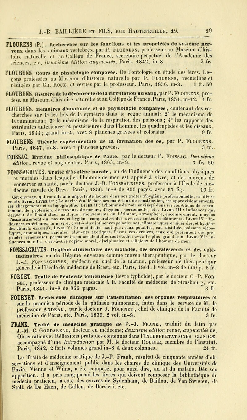 ÏLOURENS (P.). RecliercUcs sur les fonciions et les propriétés un système ner- veux clans les animaux vertébrés, par P. FloOîîENS, professeur au Muséum d'his- toire naturelle et au Collège de France, secrétaire perpétuel de l'Académie des sciences, etc. Deuxième édition augmentée. Paris, 1842, in-8. 3 fr. FLOURENS. Cours de physiologie comparée. De l'ontologie ou étude des êtres. Le- çons professées au Muséum d'histoire naturelle par P. Flourens, recueillies et rédigées par Ch. Roox, et revues par le professeur. Paris, 1856, in-8. 1 fr. 50 FLOURENS Histoire de la découverte de la circulation du sang, par P. Flodrens, pro- fess. au Muséum d'histoire naturelle et eiu Collège de France. Paris, 1854, in-t.S. 1 fr. FLOURENS. Mémoires d'anatomie et de pliysiologie comparées, contenant des re- cherches sur 1 les lois de la symétrie dans le règne animal; 2° le mécanisme de la rumination ; 3» le mécanisme de la respiration des poissons ; 4° les rapports des extrémités antérieures et postérieures dans l'homme, les quadrupèdes et les oiseaux. Paris, 1844; grand in-4, avec 8 planches gravées et coloriées 9 fr. FLOURENS. Théorie expérimentale de la formation des os, par P. FLOURENS. Paris , 1847 , in-8 , avec 7 planches gravées. 3 fr.. FOISSAC. Hygiène philosoptoiquc de l'ànie, par le docteur P. FoiSSAC. Deuxième édition, revue et augmentée. Paris, 1863, in-8. 7 fr. 50 FONSSAGRIVES. Traité d'Iuygiène navale, ou de l'influence des conditions physiques et morales dans lesquelles l'homme de mer est appelé à vivre, et des moyens de conserver sa santé, parle docteur J.-B. Fonssagrives, professeur à l'École de mé- decine navale de Brest. Paris, 1856, in-8 de 800 pages, avec 57 fig. 10 fr. Cet ouvrage, qui comble une importante Lacune dans nos traite's d'hygiène professionnelle, est divisé en six livres. Livre l : Le navire e'IuJié dans ses matériaux de construction, ses approvisionnements, ses chargements et sa topographie. Livre U : L'homme de mer envisagé daui ses conditions de recru- tement, de profession, de travaux, de mœurs, d'hygiène personnelle, etc. Livre III : Influences qui dérivent de l'habitation nautique : mouvements du bâtiment, atmosphère, encombrement, moyens d'assainissement du navire, et hygiène comparative des diverses sortes Je bâlimenls. Livre IV : In- fluences extérieures au navire, c'est-à-dire influences pélagieiines, climalériques et sidériles, et hygièn^' des climats excessifs. Livre V : Bromalolugie nautique : eaux potables, eau distillée, boissons alcoo- liques, aromatiques, acidulés, aliments exotiques. Parmi ces derniers, ceux qui présentent des pro- priétés vénéneuses permanentes ou accidentelles sont étudiés avec le plus grand soin. Livre VI : in- fluences murales, c'est-à-dire régime moral, disciplinaire et religieux de l'homme de mer. FONSSAGRIVES. Hygiène alimentaire des malades, des convalescents e* des valé- tudinaires, ou du Régime envisagé comme moyen thérapeutique, par le docteur J.-B. FONSSAGr.lVES, médecin en chef de la marine, professeur de thérapeutiqur générale à l'École de médecine de Brest, etc. Paris, 1861,1 voL in-8 de 660 p. 8 fr. FORGET. Traité de l'entérite folliculeuse (fièvre typhoïde), par le docteur C.-P. FOR- GET, professeur de clinique médicale à la Faculté de médecine de Strasbourg^ etc. Paris, 1841, in-8 de 856 pages. 3 fr, FOURNET. Recbercbes cliniques sur l'auscultation des organes respiratoires et sur la première période de la phthisie pulmonaire, faites dans le service de M. le professeur AiNDRAL , par le docteur J. FODRNET , chef de clinique de la Faculté de médecine de Paris, etc. Paris, 1839. 2 vol. in-8. 3 fr. FRANK. Traité de médecine pratique de P.-J. FRANK, traduit du latin par J.-M.-C. GODDAREÂU, docteur en médecine; deuxième édition revue, augm,entée de. Observations et Réflexions pratiques contenues dans I'Interpretationes clikiCjE accompagné d'une Introduction par M. le docteur DOUBLE, membre de l'Institut. Paris, 1842, 2 forts volumes grand in-8 à deux colonnes. 24 fr. Le Traité de médecine pratique de J.-P. Frank, résultat de cinquante années d'ob- servations et d'enseignement public dans les chaires de clinique des Universités de Pavie, Vienne et Wilna, a été composé, pour ainsi dire, au lit du malade. Dès son apparition, il a pris rang parmi les livres qui doivent composer la bibliothèque du médecin praticien, à côté des œuvres de Sydenham, de Bâillon, de Van Svfieten, de Stoll, de De Haen, de Cullen, de Borsieri, etc.