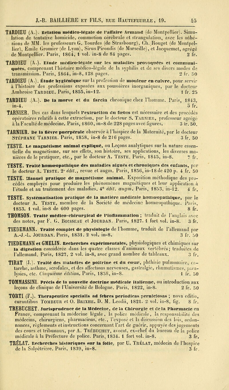 TARDIEU (A.). Relation niédico-légale de l'affaire Armand (de Montpellier). Simu- lation de tentative homicide, commotion cérébrale et strangulation, avec les adhé- sions de MM. les professeurs G. Tourdes (de Strasbourg), Ch. Rouget (de Montpel- lier), Emile Gromier (de Lyon), Sirus Pirondis (de Marseille), et Jacquemet, agrégé de Montpellier. Paris, 1864, 1 vol. in-8 de 84 pages. 2 fr. TARDIEU (A.). Eiucîe médico-légale sur les nialadieg provoquées et comiiiiini- quées, comprenant l'iiistoire médico-légale de la sypliilis et de ses divers modes de transmission. Paris, 1864, iu-8, 128 pages. 2 i'r. 50 TARDIEU (A.). Étade hygiénique sur la prorossion de monlcur en cuivre, pour servir à l'histoire des professions exposées aux poussières inorganiques, par le docteur Ambroise TardiED. Paris, 1855, in-12. 1 fr. 25 TARDIEU (A.). De la morve et du farcin chronique chez l'homme. Paris, 1843, in-4. 5 fr. TARNIER. Des cas dans lesquels l'exiraction du fœtus est nécessaire et des procédés opératoires relatifs à cette extraction, par le docteur S. Tarnier, professeur agrégé à la Faculté de médecine. Paris, 1860, in-8 de 228 pages avec figures, 3 Ir. 50. TARNIER. De la fièvre puerpérale observée à l'hospice de la Maternité, par le docteur Stéphane Tarnier. Paris, 1838, in-8 de 216 pages. 3 fr. 50 TESTE. Le magnétisme animal expliqué, ou Leçons analytiques sur la nature essen- tielle du magnétisme, sur ses effets, son histoire, ses applications, les diverses ma- nières de le pratiquer, etc., par le docteur A. Teste. Paris, 1845, in-S. T fr. TESTE. Traité nomœopatliique des maladies aiguës et clironîques des eufants, par le docteur A. Teste. 2 édit., revue et augm. Paris, 1856, in-18 de420 p. 4 fr. 50 TESTE. Manuel pratique de magnétisme animal. Exposition méthodique des pro- cédés employés pour produire les phénomènes magnétiques et leur application à l'étude et au traitement des maladies. 4® édit. augm. Paris, 1853, in-12. 4 fr. TESTE. Systématisation pratique de la matière médicale ùomœopatîiique, par le docteur A. Teste, membre de la Société de médecine homœopathique. Paris, 1853. 1 vol. in-8 de 600 pages. 8 fr. THOMSON. Traité médico-chirursical de l'inflammation ; traduit de l'anglais avec des notes, par F. G. BOISSEAU et JODRDAN. Paris, 1827. 1 fort vol. in-8. 3 fr. TIEDEIANN. Traité complet de physiologie de l'homme, traduit de l'allemand par A.-J.-L. JODRDAN. Paris, 1831. 2 vol. in-8. 3 fr. 50 TIEDEMANN et GMELIN. Uecherches expérimentales, physiologiques et chimiques sur la digestion considérée dans les quatre classes d'animaux vertébrés; traduites de l'allemand. Paris, 1827, 2 vol. in-8, avec grand nombre de tableaux. 3 fr. TIRAT (J.). Traité des maladies de poilrine et du cœur, phthisie pulmonaire, ca- tarrhe, asthme, scrofules, et des affections nerveuses, gastralgie, rhumatismes, para- lysies, etc. Cinquième édition. Paris, 1858, in-8. 1 ir. 50 TOMMASSINI. Précis de la nouvelle doctrine médicale italienne, ou introduction aux leçons de clinique de l'Université de Bologne. Paris, 1822, in-8. 2 fr. 50 TORT! (F.). Therapeutîce specialis ad febres periodîcas perniciosas ; nova editio, curantibus ToilBEUR et 0. BrixHE. D. M. Leodii, 1821. 2 vol. in-8, fig. 8 fr. TREBUCHET. Jurisprudence de laMédeciae, delà Chirurgie et de la Pharmacie en France, comprenant la médecine légale, la police médicale, la rcsponsaljjlité des médecins, chirurgiens, pharmaciens, etc., l'exposé et la discussion des lois, ordon- nances, règlements et instructions concernant l'art de guérir, appuyée des jugements des cours et tribunaux, par A. TrébDCHET, avocat, ex-chef du bureau de la police médicale à la Préfecture de police. Paris, 1834. 1 fort vol. in-8. 3 fr. TRELAT. Recherches historiques sur la folie, par U. TrÉLAT, médecin de l'hospice de la Salpètrière. Paris, 1839, in-8. 3 fr.