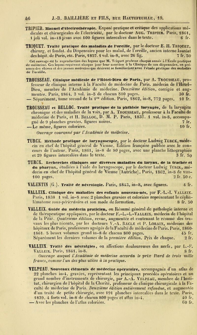 TRIPIER. Manuel d'élecJrothérapie, Exposé pratique et critique des applications mé- dicales et chirurgicales de l'électricité, par le docteur AUG. Tripier. Paris, 1861, 1 joli vol. in-(8 Jésus avec 100 figures intercalées dans le texte. 6 fr. TRÏQUET. Traité pratique «les maladies de l'oreille, par le docteur E. H. TriQDET, chirurg. et fondât, du Dispensaire pour les malad, de l'oreille, ancien interne lauréat des hôpit. de Paris, etc. Paris, 1857.1 vol. in-8, avec 26 fig. 7 fr. 50 Cet ouvrage esl la rcproJucUon des leçons que M. Tiiquet professe chaque anue'e à l'École pratique de médecine. Cus leçons reçoivent cliaque jour leur sanclion à la Clinique de son disjjensaire, en pre'- sence des élèves cl des jeunes médecins qui désirent se familiariser avec l'étude pratique des maladies de î'oreiile. TROUSSEAU. Clinique médicale de l'Hôtel-Dieu de Paris, par A. TROUSSEAU, pro- fesseur de clinique interne à la Faculté de médecine de Paris, médecin de THôtel- Dieu, membre de l'Académie de médecine. Deuxième édition, corrigée et aug- mentée. Paris, 1864. ?j vol. in-8 de chacun 800 pages. 30 fr. — Séparément, tome second de la 1'^ édition. Paris, 1862, in-8, 772 pages. 10 fr. TROUSSEAU et BELLOC. Traité pratique de la pbthisie laryng-ée, de la laryngite chronique et des maladies de la voix, par A. TROUSSEAU, professeur à la Faculté de médecine de Paris, et H. Belloc, D. M. P. Paris, 1837. 1 vol. in-8, accompa- gné de 9 planches gravées, figures noires. 7 fr. — Le même, figures coloriées. 10 fr. Ouvrage couronné par l'Académie de médecine. TURCK. Métîîode pratique de laryngoscopse, par le docteur Ludwig TURCK, méde- cin en chef de Thôpital général de Vienne. Edition française publiée avec le con- cours de l'auteur. Paris, 1861, in-8 de 80 pages, avec une planche lithographiée et 29 figures intercalées dans le texte. 3 fr. 5o TURCK. Bccberclies cliniques sur diverses maladies du larynx, de la tracbée et dn pharynx, étudiées à l'aide du laryngoscope, par le docteur Ludwig ïcrck, mé- decin en chef de l'hôpital général de Vienne (Autriche). Paris^ 1862, in-8 de viii- 100 pages. 2fr. 50 c. VALENTIK (G ). Trai«é de névrologie. Paris, 1843, in-8, avec figures. 4 fr. VALLEIX. Clinique des maladies des enfants nouveau-nés, par F.-L.-I. Valleix. Paris, 1838 1 vol. in-8 avec 2 planches gravées et coloriées représentant le cépha- lématome sous-péricrânien et son mode de formation. 8 fr. 30 VALLEIX. Guide du médecin praticien, ou Résumé général de pathologie interne et de thérapeutique appliquées, parle docteur F.-L.-L-Valleix, médecin de l'hôpital de la Pitié. Quatrième édition, revue, augmentée et contenant le résumé des tra- vaux les plus récents, par les docteurs V.-A. UACLe et P. LORAIN, médecins des hôpitaux de Paris, professeurs agrégés de la Faculté de médecine de Paris. Paris, 1860- 1861. 5 beaux volumes grand in-8 de chacun 800 pages, 45 fr. Séparément les derniers volumes de la première édition. Prix de chaque. 2 fr. VALLEIX- Traité des névralgies, ou affections douloureuses des nerfs, par L.-F. Valleix. Paris, 1841, in-8. S fr. Ouvrage auquel l'Académie de médecine accorda le prix Ilard de trois mille francs, comme l'un des plus utiles à la pratique. VELPEAU. Nouveaux éléments de médecine opératoire, accompagnés d'un atlas de 22 planches in-4, gravées, représentant les principaux procédés opératoires et un grand nombre d'instruments de chirurgie, par A.-A. Velpeau, membre de l'Insti- tut, chirurgien de l'hôpital de la Charité, professeur de clinique chirurgicale à la Fa- culté de médecine de Paris. Deuxième édition entièrement refondue, et augmentée d'un traité de petite chirurgie, avec 191 planches intercalées dans le texte. Paris, 1839. 4 forts vol. in-8 de chacun 800 pages et atlas in-4. 40 fr. — Avec les planches de l'atlas coloriées. CO fr.