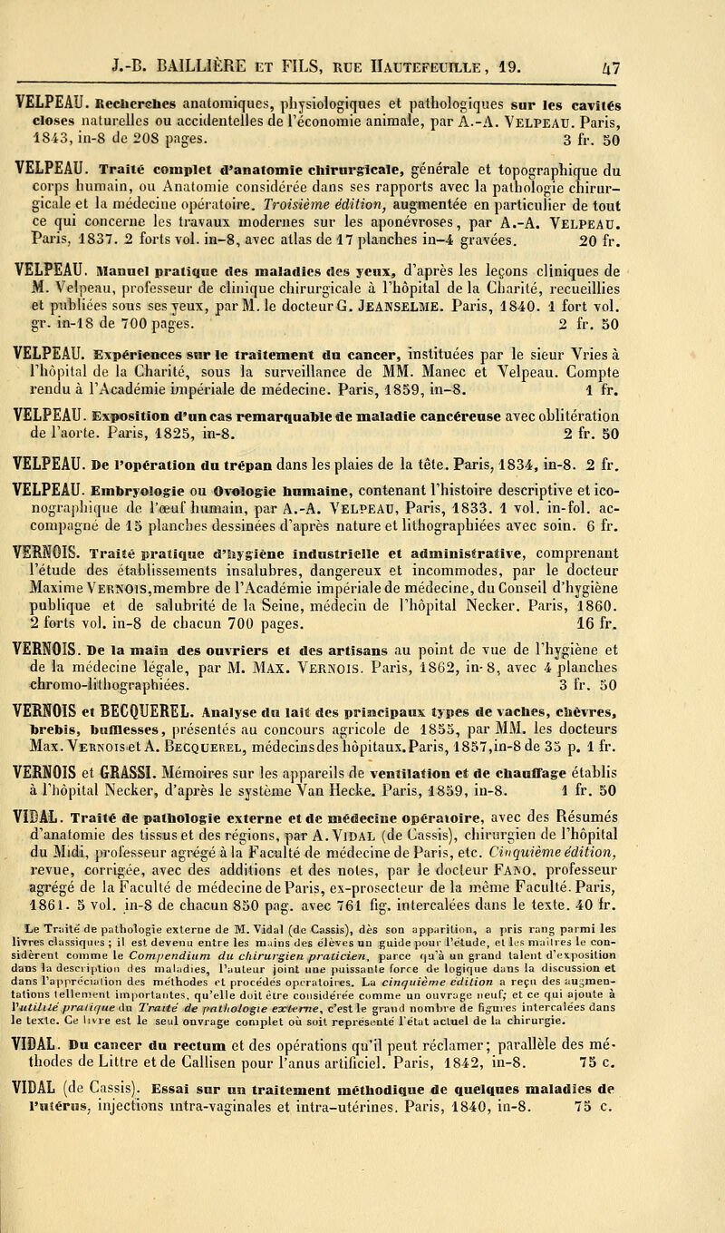 VELPEAÎJ. Beclierebes anatomiques, physiologiques et |3athologiques sur les cavités closes naturelles ou accidentelles de l'économie animale, par A.-A. Yelpeau. Paris, 1843, in-8 de 208 pages. 3 fr. 50 VELPEAU. Traité complet d'anatomie chirurgicale, générale et topographique du corps humain, ou Anatomie considérée dans ses rapports avec la pathologie chirur- gicale et la médecine opératoire. Troisième édition, augmentée en particulier de tout ce qui concerne les travaux modernes sur les aponévroses, par A.-A. Velpeau. Paris, 1837. 2 forts vol. in-8, avec atlas de 17 planches in-4 gravées. 20 fr. VELPEAU. Manuel pratique «les maladies «les yeux, d'après les leçons cliniques de M. Velpeau, professeur de clinique chirurgicale à l'hôpital de la Charité, recueillies et publiées sous ses yeux, par M. le docteurG. JeANSELME. Paris, 1840. 1 fort vol. gr. in-18 de 700 pages. 2 fr. SO VELPEAU. Expériences sur le traitement du cancer, instituées par le sieur Vries à l'hôpital de la Charité, sous la surveillance de MM. Manec et Velpeau. Compte rendu à l'Académie impériale de médecine. Paris, 1859, in-8. 1 fr. VELPEAU. Exposition d'un cas remarquable de maladie cancéreuse avec oblitération de l'aorte. Paris, 1825, in-8. 2 fr. 50 VELPEAU. De l'opération du trépan dans les plaies de la tête. Paris, 1834, in-8. 2 fr, VELPEAU. Embryologie ou Ovologie bnmaine, contenant l'histoire descriptive et ico- nographique de l'œuf humain, par A.-A. VELPEAU, Paris, 1833. 1 vol. in-fol. ac- compagné de 15 planches dessinées d'après nature et lithographiées avec soin. 6 fr, VEBNOIS. Traité pratique d'iîygiène industrielle et administrative, comprenant l'étude des établissements insalubres, dangereux et incommodes, par le docteur Maxime Vernois,membre de l'Académie impériale de médecine, du Conseil d'hygiène publique et de salubrité de la Seine, médecin de l'hôpital Necker. Paris, 1860. 2 forts vol. in-8 de chacun 700 pages. 16 fr, VERNOIS. De la main des ouvriers et des artisans au point de vue de l'hygiène et de la médecine légale, par M. MAX. Vernois. Paris, 1862, in-8, avec 4 planches chromo-lithographiées. 3 fr. 50 VEENOIS et BECQUEREL. Analyse du lait des principaux types de vaches, chèvres, brebis, bumesses, présentés au concours agricole de 1855, par MM. les docteurs Max. Vernois et A. Becquerel, médecins des hôpitaux. Paris, 1857,in-8 de 35 p. 1 fr. VERNOIS et GRASSI. Mémoires sur les appareils de ventilation et de chauffage établis à l'hôpital Necker, d'après le système Van Hecke. Paris, 1859, in-8. 1 fr. 50 VIDAL. Traité de pathologie externe et de médecine opératoire, avec des Résumés d'anatomie des tissus et des régions, par A. Vidal (de Cassis), chirurgien de l'hôpital du Midi, professeur agrégé à la Faculté de médecine de Paris, etc. Cinquième édition^ revue, corrigée, avec des additions et des notes, par le docteur Faîno. professeur agrégé de la Faculté de médecine de Paris, ex-prosecleur de la même Faculté. Paris, 1861. 5 vol. in-8 de chacun 850 pag. avec 761 fig. intercalées dans le texte. 40 fr. Le Tr;iité de pathologie externe de M. Vidal (de Cassis), dès son apparition, a pris rang parmi les livres classiques ; il est devenu entre les m.iins «les élèves un guide pour l'étude, el les niailres le con- sidèrent comme le Compendium du cliirurgien praticien, parce qu'à un grand talent d'exposition dans la description des maladies, l'auteur joint une puissante force de logique dans la discussion et dans rapprécialion des méthodes et procédés opératoires. La cinquième édilion a reçu des augmen- tations tellement importantes, qu'elle doit être considérée comme un ouvrage neuf; et ce qui ajoute à Yutililé pratique du Traité de pathologie extame, c'est le grand nombre de figures intercalées dans le texte. Ce livre est le seul onvrage complet où soit représenté l'état actuel de lu chirurgie. VIDAL. Du cancer du rectum et des opérations qu'il peut réclamer; parallèle des mé- thodes de Littre et de Callisen pour l'anus artificiel. Paris, 1842, in-8. 75 c. VIDAL (de Cassis). Essai sur un traitement méthodique de quelques maladies de l'utérus, injections mtra-vaginales et intra-utérines. Paris, 1840, in-8. 75 c.