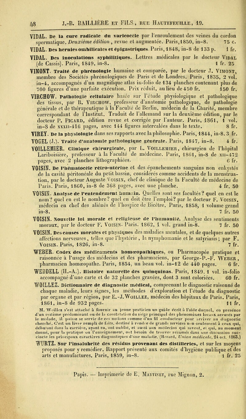 VIDAL. De la cure radicale du varicocèlc par l'enroulement des veines du cordon s\^cvmiilique. Deuxième édition ^ revue et augmentée. Paris,1850, in-8. 75 c. VIDAL. Des hernies ombilicales et épigastriques. Paris, 1848, in-8 de 133 p. 1 fr. VIDAL. Des inoculations sypbilitiques. Lettres médicales par le docteur Vidal (de Cassis). Paris, 1849, in-8. 1 fr. 25 VIMONT. Traité de plirénologle humaine et comparée, par le docteur .T. VlMONT, membre des Sociétés phrénologiques de Paris et de Londres. Paris, 1835, 2 vol. in-4, accompagnés d'un magnifique atlas ia-folio de 134 planches contenant plus de 700 figures d'une parfaite exécution. Prix réduit, au lieu de 4 50 fr, 150 fr. VIRCHOW. Pathologie cellulaire basée sur l'étude physiologique et pathologique des tissus, par R. ViRCHOW, professeur d'anatomie pathologique, de pathologie générale et de thérapeutique à la FacuUé de Berlin, médecin de la Charité, membre correspondant de l'Institut. Traduit de l'allemand sur la deuxième édition, par le docteiu' P. Picard, édition revue et corrigée par l'auteur. Paris, 1861, 1 vol. in-8 de xxxii-4l6 pages, avec 144 figures intercalées dans le texte, 8 fr. VIREY. De la pltjsiologie dans ses rapports avec la philosophie. Paris, 1844, in-8. 3 fr, VOGEL (J.). Traité el'amatonaie patlsologiqiic générale. Paris, 1847^ in-8. 4 fr. VOILLEIIER. Clinique chirurgicale, par L. Voillemier, chirurgien de l'hôpital Lariboisière, professeur à la Faculté de médecine. Paris, 1861, in-8 de xii-472 pages, avec 2 planches lithographiées. 6 fr. VOISIN. De l'ïiématocèle rétro-utérine et des épanchements sanguins non enkystés de la cavité péritonéale du petit bassin, considérés comme accidents de la menstrua- tion, par le docteur Auguste Voism, chef de clinique de la Faculté de médecine de Paris. Paris, 18G0, in-8 de 368 pages, avec une planche. 4 fr. 50 VOISIN. Analyse de l'entendement iiumain. Quelles sont ses facultés? quel en est le nom? quel en est le nombre? quel en doit être l'emploi? par le docteur F. Voisin, médecin en chef des aliénés de l'hospice de Bicêtre. Paris, 1858, 1 volume grand in-8. 7 fr. 50 VOISIN. Nouvelle loi morale et religieuse de l'humanité. Analyse des sentiments moraux, par le docteur F. Voisin. Paris. 1862, 1 vol. grand in-8. 7 fr. 50 VOISIN. Des causes morales et pliysiques des maladies mentales, et de quelques autres afl'ections nerveuses, telles que l'hystérie , la nymphomanie et le satyriasis; par F. Voisin. Paris, 1826, in-8. 7 fr. WEBER. Codex des niédicamenls homœopathiques, ou Pharmacopée pratique et raisonnée à l'usage des médecins et des pharmaciens, par George-P.-F. Weber , pharmacien homœopathe. Paris, 1854, un beau vol. in-l2 de 440 pages. 6 fr. WEBDELL (H.-A.). Histoire Katurelle des quinquinas. Paris, 1849. 1 vol, in-folio accompagné d'une carte et de 32 planches gravées, dont 3 sont coloriées. 60 fr. WOILLEZ. Dictionnaire de diagnostic médical, comprenant le diagnostic raisonné de chaque maladie, leurs signes, les méthodes d'exploration et l'étude du diagnostic par organe et par région, par E.-J,WoiLLEZ, médecin des hôpitaux de Paris. Paris, 1861, in-S de 932 pages. 11 fr. M. Woillez s'est attaclie à fournir au jeune praticien un guiJe e'crit à l'aide dunuel, en présence d'un système prédominant ou de lu constatalioiî du siège principal des phénomènes locaux accufës par le m;i!ade, il puisse se servir de ces notions comme d'un Cl conducteur pour arriver au diagnostic cherché. C'est un livre rempli de faits, destine' à riîndi e de grands services nim-seulement à ceux qui, débutant dans la carrière, ayant su, ont oublié, et aussi aux médecins qui savent, el qui, au moment donné, pour la pratique ou l'enseignement, ont besoin de ti'ouver résumés dans une discussion suc- cincte les principaux caractères diagnostiques d'une maladie. (Herard, Union médicale, 24 oct. 1863.) WURTZ. Sur l'insalubrité des résidus provenant des distilleries, et sur les moyens proposés pour y remédier. Rapport présenté aux comités d'hygiène publique et des arts et manufactures. Paris, 1859, in-8. 1 fr. 25 Papis. — Imprimerie de E. Martinet, rue Mignon, 2.