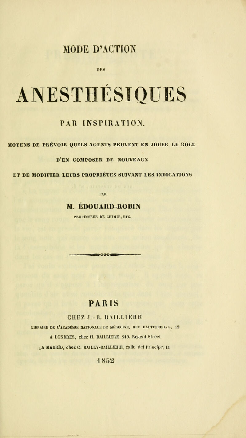 DKS AIVESTHÉSIQUES PAR INSPIRATION. MOYENS DE PRÉVOIR QUELS AGENTS PEUVENT EN JOUER LE ROLE d'en composer DE NOUVEAUX ET DE MODIFIER LEURS PROPRIÉTÉS SUIVANT LES INDICATIONS M. EDOUARD-ROBIN PROFESSEUR DE CHIMIE, ETC. PARIS CHEZ J.-B. BAILLIÈRE LIBBAIRE DE L'ACADÉMIE NATIONALE DE MÉDECINE, RUE HAtTEFEOlLLE, 19 A LONDRES, chez H. BAILLIÈRE, 219, Regent-Street àA MADRID, chez C. BAILLY-BAILLIÈRE, calle del Principe, Il 1852