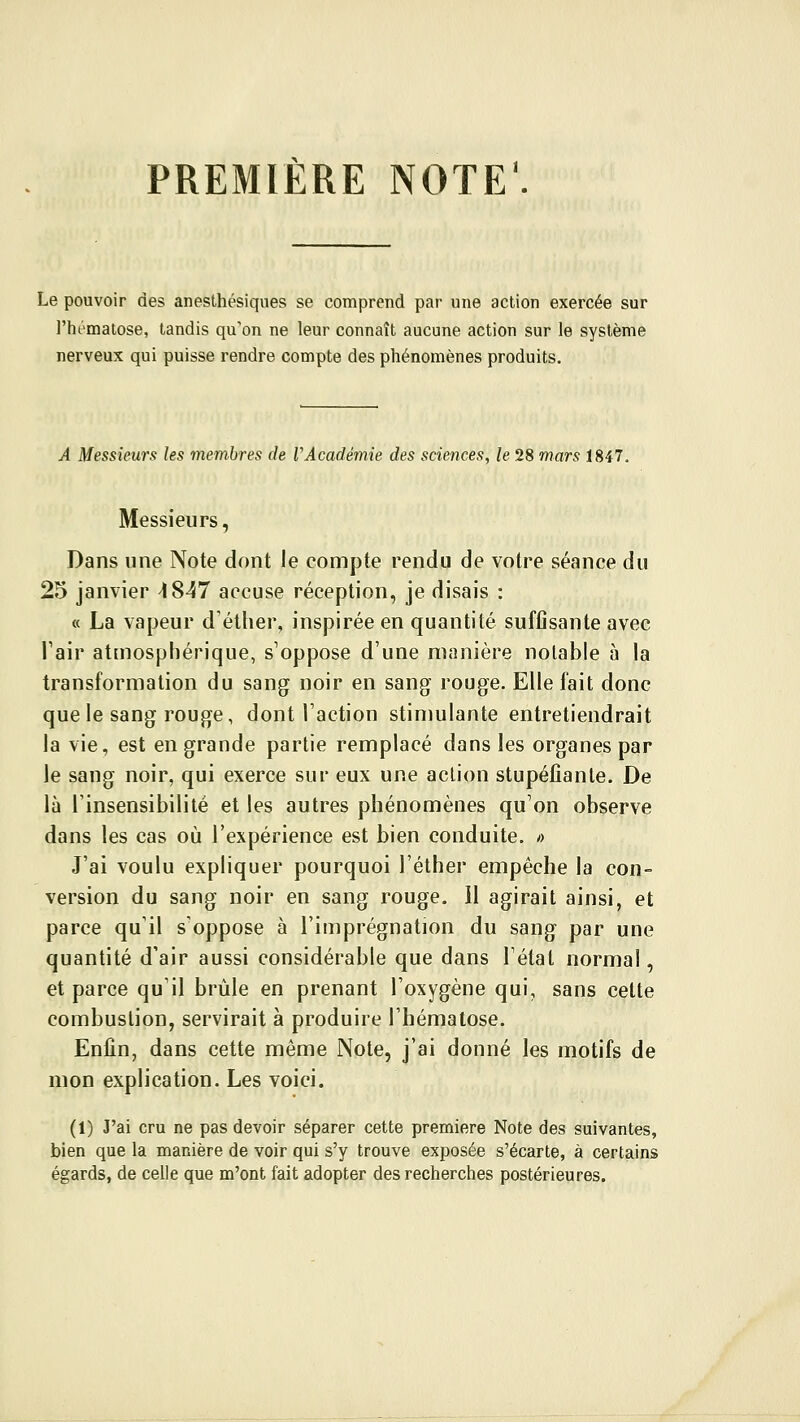 PREMIERE NOTE Le pouvoir des anesthésiques se comprend par une action exercée sur l'hématose, tandis qu'on ne leur connaît aucune action sur le système nerveux qui puisse rendre compte des phénomènes produits. A Messieurs les membres de VAcadémie des sciences, le 28 mars 1847. Messieurs, Dans une Note dont le compte rendu de votre séance du 25 janvier ^847 accuse réception, je disais : « La vapeur d'éther, inspirée en quantité suffisante avec l'air atmosphérique, s'oppose d'une manière notable à la transformation du sang noir en sang rouge. Elle fait donc que le sang rouge, dont l'action stimulante entretiendrait la vie, est en grande partie remplacé dans les organes par le sang noir, qui exerce sur eux une action stupéfiante. De là l'insensibilité et les autres phénomènes qu'on observe dans les cas où l'expérience est bien conduite. « J'ai voulu expliquer pourquoi l'éther empêche la con- version du sang noir en sang rouge, il agirait ainsi, et parce qu'il s'oppose à l'imprégnation du sang par une quantité d'air aussi considérable que dans l'état normal, et parce qu'il brûle en prenant l'oxygène qui, sans cette combustion, servirait à produire l'hématose. Enfin, dans cette même Note, j'ai donné les motifs de mon explication. Les voici. (1) J'ai cru ne pas devoir séparer cette première Note des suivantes, bien que la manière de voir qui s'y trouve exposée s'écarte, à certains égards, de celle que m'ont fait adopter des recherches postérieures.