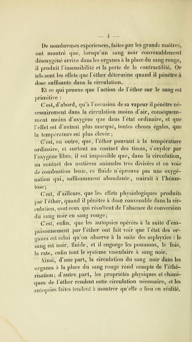 De nombreuses expériences, faites par les grands maîtres, ont montré que, lorsqu'un sang noir convenablement désoxygéné arrive dans les organes à la place du sang rouge, il produit Finsensibilité et la perte de la contractililé. Or tels sont les effets que Téther détermine quand il pénètre à dose suffisante dans la circulation. Et ce qui prouve que Faction de Téther sur le sang est primitive : C'est, d'abord, qu'à l'occasion de sa vapeur il pénètre né- cessairement dans la circulation moins d'air, conséquem- ment moins d'oxygène que dans l'état ordinaire, et que l'effet est d'autant plus marqué, toutes choses égales, que ia température est plus élevée ; C'est, eu outre, que, l'éther pouvant à la température ordinaire, et surtout au contact des tissus, s'oxyder par l'oxygène libre, il est impossible que, dans ia circulation, au contact des niatières animales très divisées et en voie de combustion lente, ce lluide n'éprouve pas une oxygé- nation qui, suffisamment abondante, nuirait à l'héma- tose ; C'est, d'ailleurs, que les effets physiologiques produits par Téther, quand il pénètre à dose convenable dans la cir- culation, sont ceux qui résultent de l'absence de conversion du sang noir en sang rouge ; C'est, enfin, que les autopsies opérées à la suite d'em- poisonnement par l'éther ont fait voir que l'état des or- îïanes est celui qu'on observe à la suite des asphyxies : le sang est noir, fluide, et il engorge les poumons, le foie, la rate, enfin tout le système vasculaire à sang noir. Ainsi, d'une part, la circulation du sang noir dans les organes à la place du sang rouge rend compte de l'éthé- risation; d'autre part, les propriétés physiques et chimi- ques de l'éther rendent cette circulation nécessaire, et les aulopsies laites tendent à montrer qu'elle a lieu en réalité.