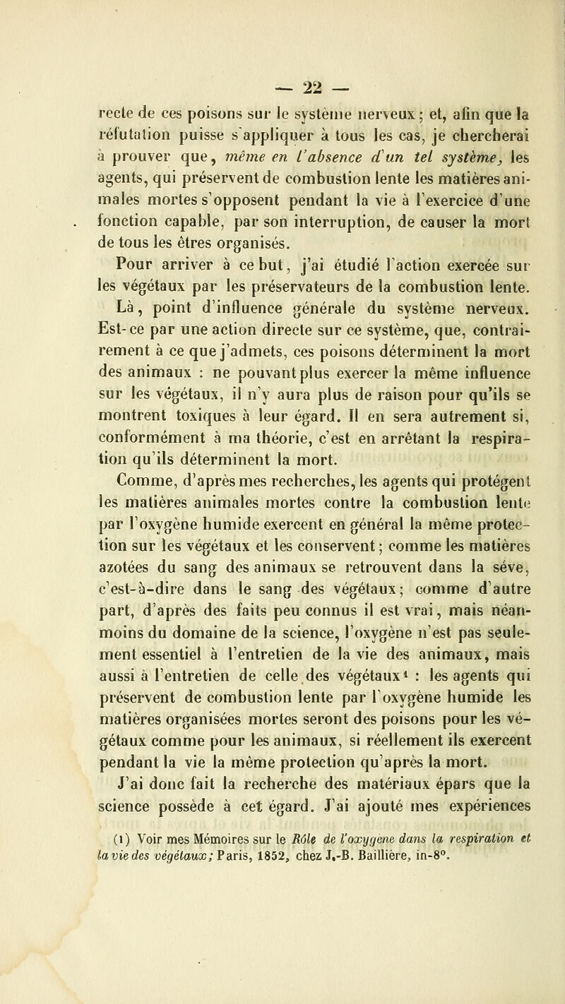 recte de ces poisons sur le système nerveux ; et, aiin que la réfutation puisse s appliquer à tous les cas, je chercherai à prouver que, même en l'absence d'un tel système, les agents, qui préservent de combustion lente les matières ani- males mortes s'opposent pendant la vie à l'exercice d'une fonction capable, par son interruption, de causer la mori de tous les êtres organisés. Pour arriver à ce but, j'ai étudié l'action exercée sur les végétaux par les préservateurs de la combustion lente. Là, point d'influence générale du système nerveux. Est-ce par une action directe sur ce système, que, contrai- rement à ce que j'admets, ces poisons déterminent la mort des animaux : ne pouvant plus exercer la même influence sur les végétaux, il n'y aura plus de raison pour qu'ils se montrent toxiques à leur égard. Il en sera autrement si, conformément à ma théorie, c'est en arrêtant la respira- tion qu'ils déterminent la mort. Comme, d'après mes recherches, les agents qui protègent les matières animales mortes contre la combustion lente par l'oxygène humide exercent en général la même protec- tion sur les végétaux et les conservent ; comme les matières azotées du sang des animaux se retrouvent dans la sève, c'est-à-dire dans le sang des végétaux; comme d'autre part, d'après des faits peu connus il est vrai, mais néan- moins du domaine de la science, l'oxygène n'est pas seule- ment essentiel à l'entretien de la vie des animaux, mais aussi à l'entretien de celle des végétaux* : les agents qui préservent de combustion lente par l'oxygène humide les matières organisées mortes seront des poisons pour les vé- gétaux comme pour les animaux, si réellement ils exercent pendant la vie la même protection qu'après la mort. J'ai donc fait la recherche des matériaux épars que la science possède à cet égard. J'ai ajouté mes expériences (i) Voir mes Mémoires sur le Rôle de l'oxygène dans la respiration et la vie des uegiétowas; Paris, 1852, chez J,-B. Baillière, in-S.