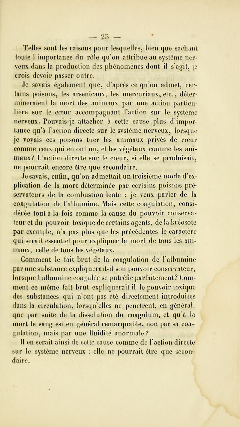 •>r; — — Zo Telles sont les raisons pour lesquelles, bien que siielianl toute rimportance du rôle qu'on attribue au système nci*- veux dans la production des phénomènes dont il s'agit, je crois devoir passer outre. Je savais également que, d'après ce qu'on admet, cer- tains poisons, les arsenicaux, les mercuriaux, etc., déter- mineraient la mort des animaux par une action particu- lière sur le cœur accompagnant l'action sur le système nerveux. Pouvais-je attacher à cette cause plus d'impor- tance qu'à l'action directe sur le système nerveux, lorsque je voyais ces poisons tuer les animaux privés de cœur comme ceux qui en ont un, et les végétaux comme les ani- maux? L'action directe sur le cœur, si elle se produisait, ne pourrait encore être que secondaire. Je savais, enfin, qu'on admettait un troisième mode d'ex- plication de la mort déterminée par certains poisons pré- servateurs de la combustion lente : je veux parler de la coagulation de l'albumine. Mais cette coagulation, consi- dérée tout à la fois comme la cause du pouvoir conserva- teur et du pouvoir toxique de certains agents, delakréosote par exemple, n'a pas plus que les précédentes le caractère qui serait essentiel pour expliquer la mort de tous les ani- maux, celle de tous les végétaux. Comment le fait brut de la coagulation de l'albumine par une substance expliquerait-il son pouvoir conservateur, lorsque l'albumine coagulée se putréfie parfaitement? Com- ment ce même lait brut expliquerait-il le pouvoir toxique des substances qui n'ont pas été directement introduites dans la circulation, lorsqu'elles ne pénètrent, en général, que par suite de la dissolution du coagulum, et qu'à la mort le sang est en général remarquable, non par sa coa- gulation, mais par une fluidité anormale? Il en serait ainsi de cette cause comme de l'action directe sur le système nerveux : elle ne pourrait être que secon- daire.