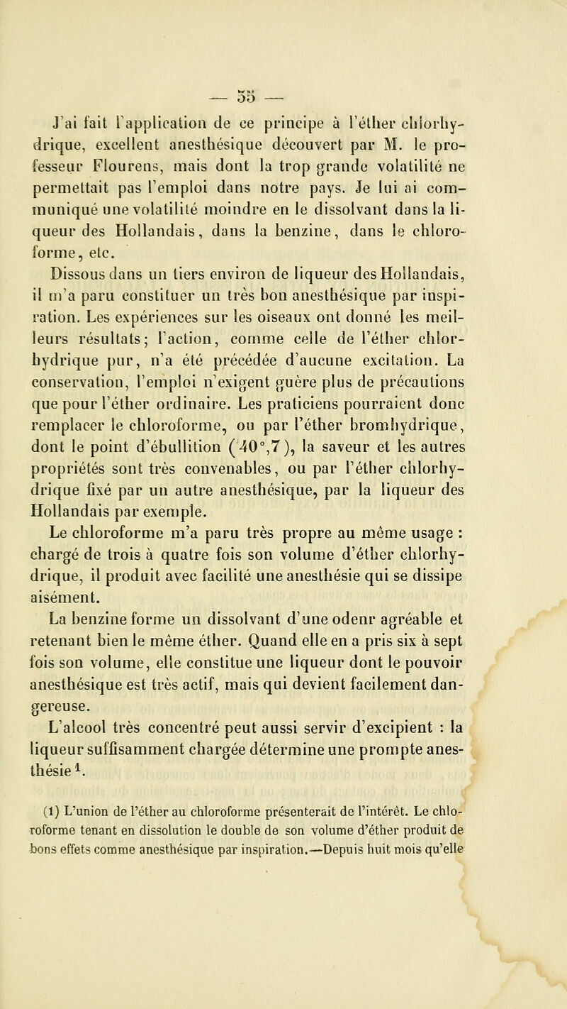 oo J'ai fait rappliealion de ce principe à l'étlier chiorhy- drique, excellent anesthésique découvert par M. le pro- fesseui Flourens, mais dont la trop grande volatilité ne permettait pas l'emploi dans notre pays. Je lui ai com- muniqué une volatilité moindre en le dissolvant dans la li- queur des Hollandais, dans la benzine, dans le chloro- forme, etc. Dissous dans un tiers environ de liqueur des Hollandais, il m'a paru constituer un très bon anesthésique par inspi- ration. Les expériences sur les oiseaux ont donné les meil- leurs résultats; Taction, comme celle de l'éther chlor- hydrique pur, n'a été précédée d'aucune excitation. La conservation, l'emploi n'exigent guère plus de précautions que pour l'éther ordinaire. Les praticiens pourraient donc remplacer le chloroforme, ou par l'éther bromhydrique, dont le point d'ébuUition (^O^T), la saveur et les autres propriétés sont très convenables, ou par l'éther chlorhy- drique jQxé par un autre anesthésique, par la liqueur des Hollandais par exemple. Le chloroforme m'a paru très propre au même usage : chargé de trois à quatre fois son volume d'éther chlorhy- drique, il produit avec facilité une anesthésie qui se dissipe aisément. La benzine forme un dissolvant d'une odenr agréable et retenant bien le même éther. Quand elle en a pris six à sept fois son volume, elle constitue une liqueur dont le pouvoir anesthésique est très actif, mais qui devient facilement dan- gereuse. L'alcool très concentré peut aussi servir d'excipient : la liqueur suffisamment chargée détermine une prompte anes- thésie^. (1) L'union de l'éther au chloroforme présenterait de l'intérêt. Le chlo- roforme tenant en dissolution le double de son volume d'éther produit de bons effets comme anesthésique par inspiration.—Depuis huit mois qu'elle
