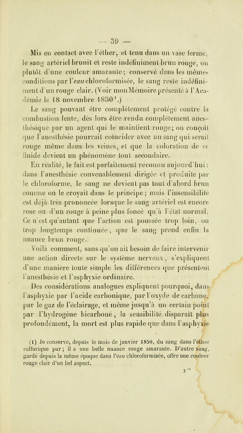 Mis en contact avec l'étlier, et tenu dans un vase fermé, le sang artériel brunit et reste indéfiniment brun rouge, ou })lulùt dune couleur amarante; conservé dans les mômes conditions par r^rtuchloroformisée, le sang reste indéfini- ment d'un rouge clair. (Voir monMémoire présenté à l'Aca- tlémie le 18 novembre S850'.) Le sang pouvant être complètement protégé contre la combustion lente, dès lors être rendu complètement anes- ihésique par un agent qui le maintient rouge; on conçoit que Tanesthésie pourrait coïncider avec un sang qui serait l'ouge même dnns les veines, et que la coloration de ce Uuide devient un phénomène tout secondaire. En réalité, le fait est parfaitement reconnu aujourd'hui : dans l'anesthésie convenablement dirigée et produite par !e chloroforme, le sang ne devient pas tout d'abord brun comme on le croyait dans le principe; mais l'insensibilité est déjà très prononcée lorsque le sang artériel est encore rose ou d'un rouge à peine plus foncé qu'à Téiat normal. Ce n'est qu'autant que l'action est poussée trop loin, ou trop longtemps continuée , que le sang prend enfin la nuance brun rouge. Voilà comment, sans qu'on ait besoin de faire intervenir une aciion directe sur le système nerveux , s'expliquent d'une manière toute simple les différences que présentent l'anesthésie et l'asphyxie ordinaire. Des considérations analogues expliquent pourquoi, dans lasphyxie par l'acide carbonique, par l'oxyde de carbone, par le gaz de l'éclairage, et même jusqu'à un certain point par l'hydrogène bicarboné , la sensibilité disparaît plus profondément, la mort est plus rapide que dans l'asphyxie (1) Je conserve, depuis le mois de janvier 1850, du sang dans l'éther sulfurique pur ; il a une belle nuance rouge amarante. D'autre sang, gardé depuis la même époque dans l'eau chloroformisée, offre une couleur rouge clair d'un bel aspect. 3'*
