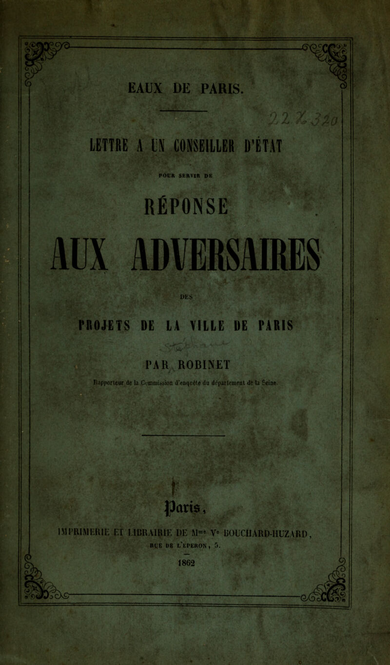 Kg* EAUX DE PARIS. LETTRE A LN CONSEILLER D'ÉTAT POUR SERVIR DE RÉPONSE AUX ADVERSAIRES DES PROJETS DE LA VILLE DE PARIS PAR ROBINET Rapporteur de la Commission d'enquête du di'partemeut de la Seine. Jkris, IMPRIMERIE ET LIBRAIRIE DE M™ Ve BOUCUARD-HUZARD, rle de l'éperon , 5. 1862 -GxâlË