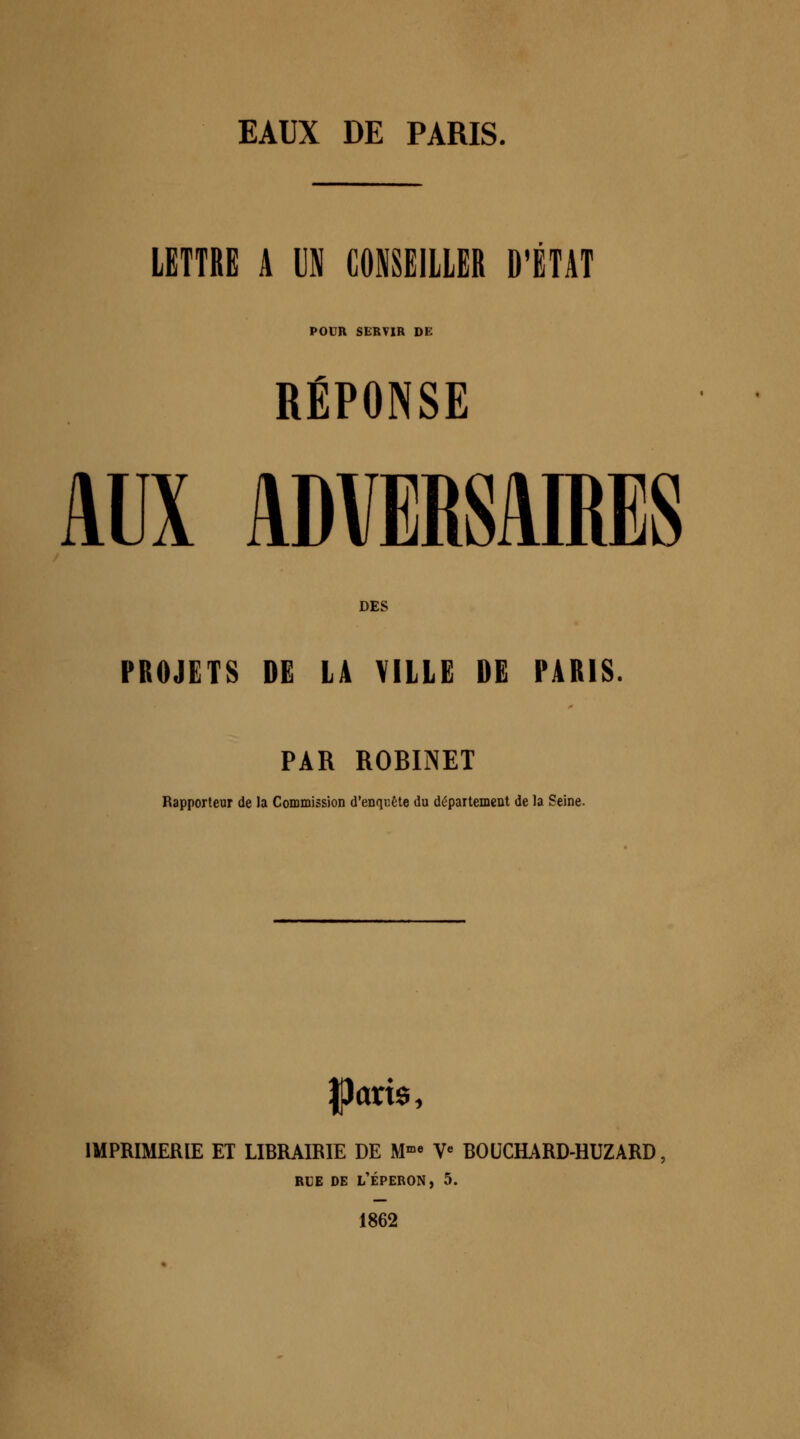 LETTRE A UN CONSEILLER D'ÉTAT POUR SERVIR DE RÉPONSE < « AUX ADVERSAIRES DES PROJETS DE LA VILLE DE PARIS. PAR ROBINET Rapporteur de la Commission d'enquête du département de la Seine. IPctris, IMPRIMERIE ET LIBRAIRIE DE Mme Ve BOUCHARD-HUZARD rue de l'éperon, 5. 1862