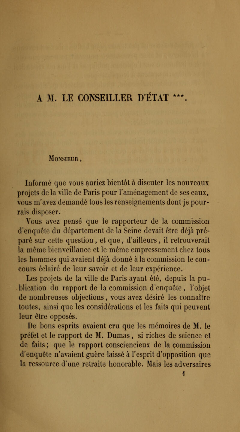 A M. LE CONSEILLER D'ÉTAT ••* Monsieur , Informé que vous auriez bientôt à discuter les nouveaux projets delà ville de Paris pour l'aménagement de ses eaux, vous m'avez demandé tous les renseignements dont je pour- rais disposer. Vous avez pensé que le rapporteur de la commission d'enquête du département de la Seine devait être déjà pré- paré sur cette question, et que, d'ailleurs, il retrouverait la même bienveillance et le même empressement chez tous les hommes qui avaient déjà donné à la commission le con- cours éclairé de leur savoir et de leur expérience. Les projets de la ville de Paris ayant été, depuis la pu- blication du rapport de la commission d'enquête, l'objet de nombreuses objections, vous avez désiré les connaître toutes, ainsi que les considérations et les faits qui peuvent leur être opposés. De bons esprits avaient cru que les mémoires de M. le préfet et le rapport de M. Dumas, si riches de science et de faits; que le rapport consciencieux de la commission d'enquête n'avaient guère laissé à l'esprit d'opposition que la ressource d'une retraite honorable. Mais les adversaires