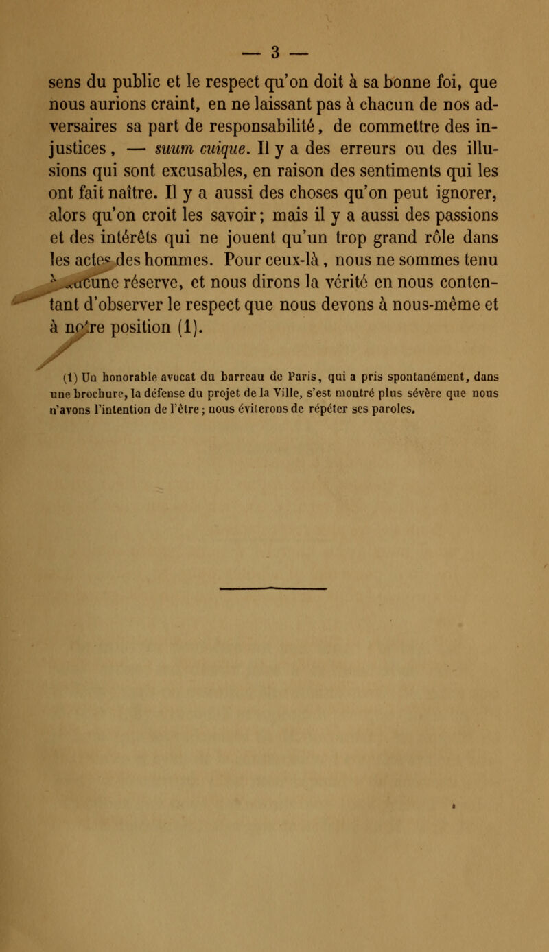 sens du public et le respect qu'on doit à sa bonne foi, que nous aurions craint, en ne laissant pas à chacun de nos ad- versaires sa part de responsabilité, de commettre des in- justices , — suum cuique. Il y a des erreurs ou des illu- sions qui sont excusables, en raison des sentiments qui les ont fait naître. Il y a aussi des choses qu'on peut ignorer, alors quon croit les savoir ; mais il y a aussi des passions et des intérêts qui ne jouent qu'un trop grand rôle dans les acte*; des hommes. Pour ceux-là, nous ne sommes tenu N ..acune réserve, et nous dirons la vérité en nous conten- tant d'observer le respect que nous devons à nous-même et à no're position (1). (1) Un honorable avocat du barreau de Paris, qui a pris spontanément, dans une brochure, la défense du projet de la Ville, s'est montré plus sévère que nous n'avons l'intention de l'être ; nous éviterons de répéter ses paroles.