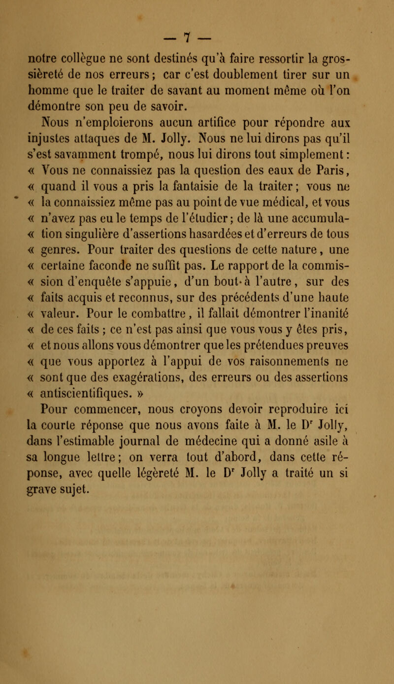 notre collègue ne sont destinés qu'à faire ressortir la gros- sièreté de nos erreurs; car c'est doublement tirer sur un homme que le traiter de savant au moment même où Ton démontre son peu de savoir. Nous n'emploierons aucun artifice pour répondre aux injustes attaques de M. Jolly. Nous ne lui dirons pas qu'il s'est savamment trompé, nous lui dirons tout simplement : « Vous ne connaissiez pas la question des eaux de Paris, « quand il vous a pris la fantaisie de la traiter ; vous ne « la connaissiez même pas au point de vue médical, et vous « n'avez pas eu le temps de l'étudier; de là une accumula- « tion singulière d'assertions hasardées et d'erreurs de tous « genres. Pour traiter des questions de cette nature, une « certaine faconde ne suffit pas. Le rapport de la commis- « sion d'enquête s'appuie, d'un bout-à l'autre, sur des « faits acquis et reconnus, sur des précédents d'une haute « valeur. Pour le combattre , il fallait démontrer l'inanité « de ces faits ; ce n'est pas ainsi que vous vous y êtes pris, « et nous allons vous démontrer que les prétendues preuves « que vous apportez à l'appui de vos raisonnements ne « sont que des exagérations, des erreurs ou des assertions « antiscientifiques. » Pour commencer, nous croyons devoir reproduire ici la courte réponse que nous avons faite à M. le Dr Jolly, dans l'estimable journal de médecine qui a donné asile à sa longue lettre; on verra tout d'abord, dans cette ré- ponse, avec quelle légèreté M. le Dr Jolly a traité un si grave sujet.