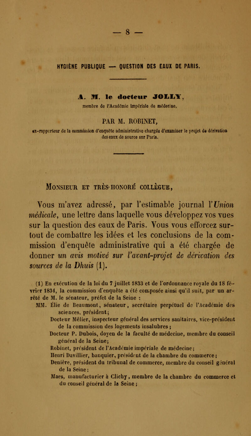 HYGIÈNE PUBLIQUE — QUESTION DES EAUX DE PARIS. A. III. le docteur JOLL1 membre de l'Académie Impériale de médecine, PAR M. ROBINET, «x-rappcrteur de la commission d'enquête administrative chargée d'examiner le projet de dérivation des eaux de source sur Paris. Monsieur et très-honoré collègue, Vous m'avez adressé, par l'estimable journal Y Union médicale, une lettre dans laquelle vous développez vos vues sur la question des eaux de Paris. Vous vous efforcez sur- tout de combattre les idées et les conclusions de la com- mission d'enquête administrative qui a été chargée de donner un avis motivé sur l'avant-projet de dérivation des sources de la Dhuis (1). (1) En exécution de la loi du 7 juillet 1833 et de l'ordonnance royale du 18 fé- vrier 1834, la commission d'enquête a été composée ainsi qu'il suit, par un ar- rêté de M. le sénateur, préfet de la Seine : MM. Élie de Beaumont, sénateur, secrétaire perpétuel de l'Académie des sciences, président; Docteur Mêlier, inspecteur général des services sanitaires, vice-président de la commission des logements irjsalubrcs ; Docteur P. Dubois» doyen de la faculté de médeciue, membre du conseil général de la Seine; Robinet, président de l'Académie impériale de médecine; . Henri Davillier, banquier, président de la chambre du commerce; Denière, président du tribunal de commerce, membre du conseil général de la Seine; Maes, manufacturier à Clichy, membre de la chambre du commerce et du conseil général de la Seine ;