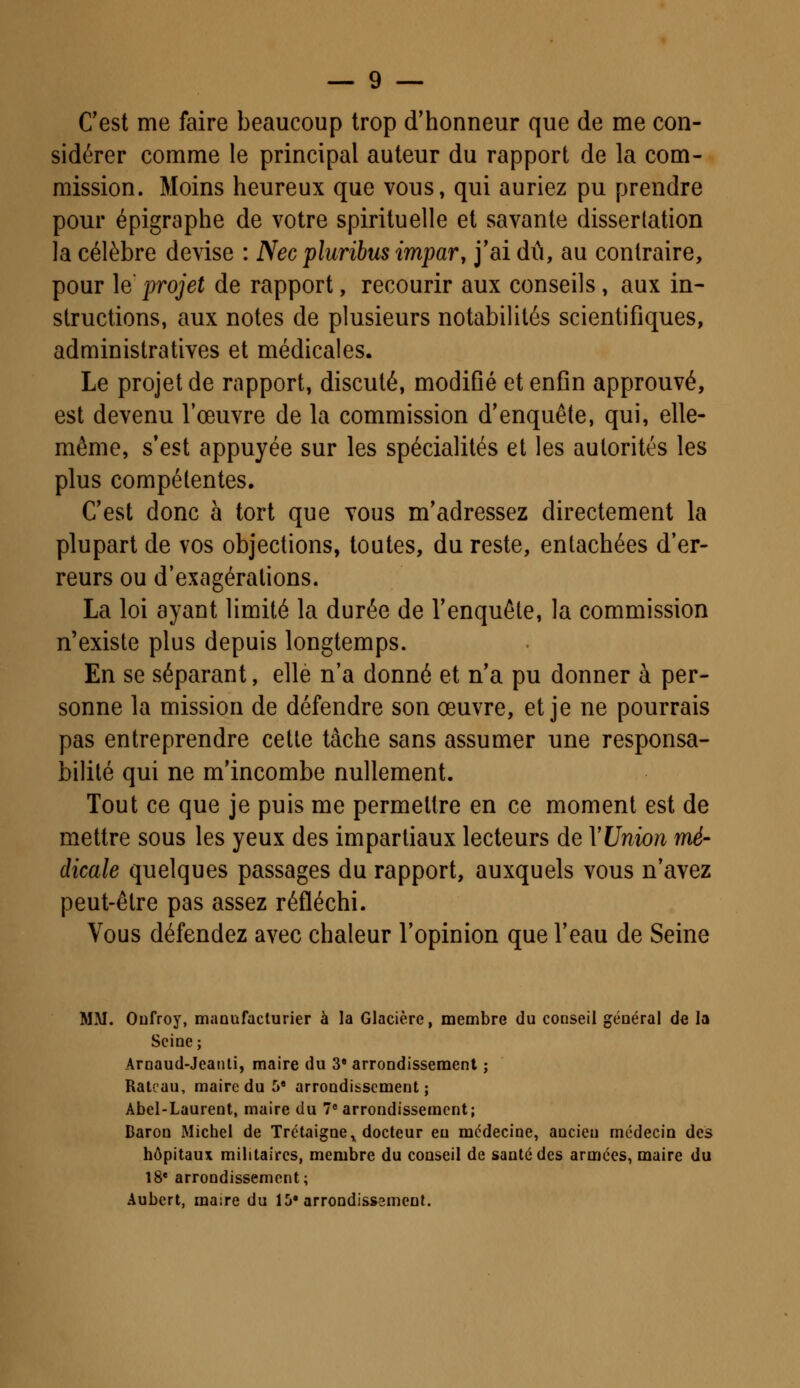 C'est me faire beaucoup trop d'honneur que de me con- sidérer comme le principal auteur du rapport de la com- mission. Moins heureux que vous, qui auriez pu prendre pour épigraphe de votre spirituelle et savante dissertation la célèbre devise : Necpluribus impar, j'ai dû, au contraire, pour \e projet de rapport, recourir aux conseils, aux in- structions, aux notes de plusieurs notabilités scientifiques, administratives et médicales. Le projet de rapport, discuté, modifié et enfin approuvé, est devenu l'œuvre de la commission d'enquête, qui, elle- même, s'est appuyée sur les spécialités et les autorités les plus compétentes. C'est donc à tort que vous m'adressez directement la plupart de vos objections, toutes, du reste, entachées d'er- reurs ou d'exagérations. La loi ayant limité la durée de l'enquête, la commission n'existe plus depuis longtemps. En se séparant, elle n'a donné et n'a pu donner à per- sonne la mission de défendre son œuvre, et je ne pourrais pas entreprendre cette tâche sans assumer une responsa- bilité qui ne m'incombe nullement. Tout ce que je puis me permettre en ce moment est de mettre sous les yeux des impartiaux lecteurs de Y Union mé- dicale quelques passages du rapport, auxquels vous n'avez peut-être pas assez réfléchi. Vous défendez avec chaleur l'opinion que l'eau de Seine MM. Oufroy, manufacturier à la Glacière, membre du conseil général de la Seine; Arnaud-Jeanti, maire du 3S arrondissement ; Râteau, maire du 5* arrondissement; Abel-Laurent, maire du 7e arrondissement; Baron Michel de Trétaigne^ docteur eu médecine, ancien médecin des hôpitaux militaires, membre du conseil de santé des armées, maire du 18e arrondissement; Aubert, maire du ib* arrondissement.