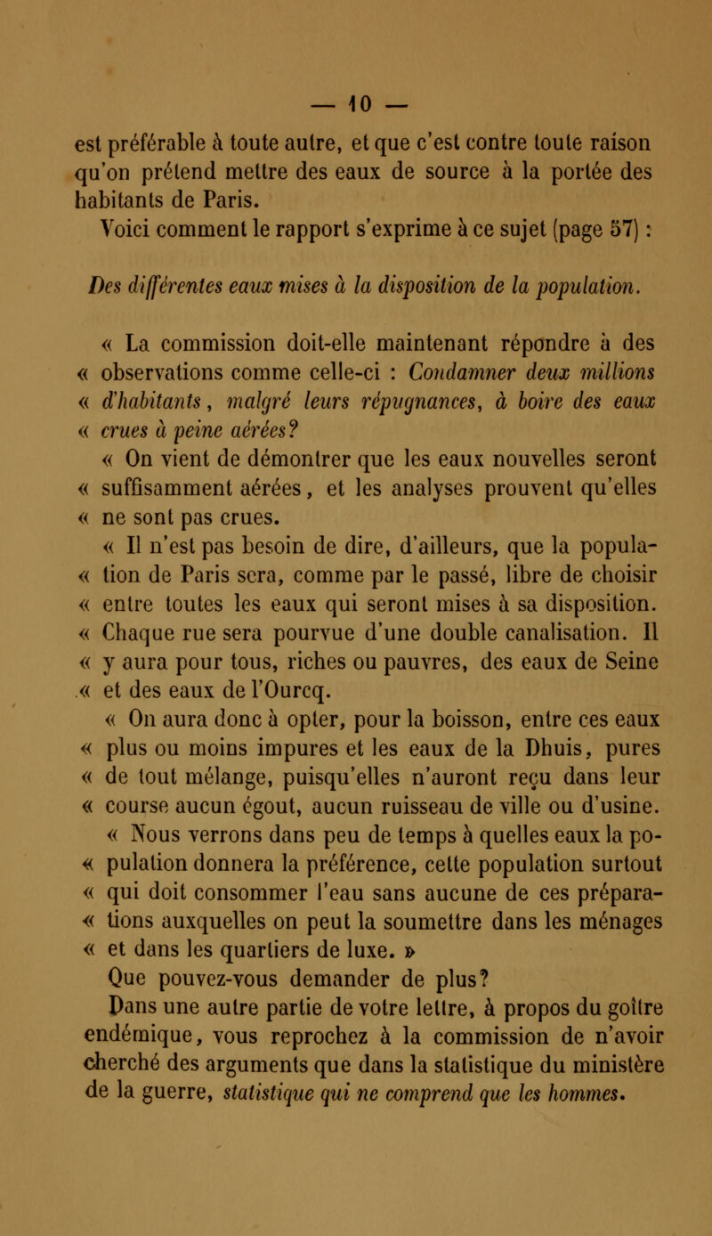 est préférable à toute autre, et que c'est contre toute raison qu'on prétend mettre des eaux de source à la portée des habitants de Paris. Voici comment le rapport s'exprime à ce sujet (page 57) : Des différentes eaux mises à la disposition de la population. « La commission doit-elle maintenant répondre à des « observations comme celle-ci : Condamner deux millions « d'habitants, malgré leurs répugnances, à boire des eaux « crues à peine aérées ? « On vient de démontrer que les eaux nouvelles seront « suffisamment aérées, et les analyses prouvent qu'elles « ne sont pas crues. « Il n'est pas besoin de dire, d'ailleurs, que la popula- « tion de Paris sera, comme par le passé, libre de choisir « entre toutes les eaux qui seront mises à sa disposition. « Chaque rue sera pourvue d'une double canalisation. Il « y aura pour tous, riches ou pauvres, des eaux de Seine « et des eaux de l'Ourcq. « On aura donc à opter, pour la boisson, entre ces eaux « plus ou moins impures et les eaux de la Dhuis, pures « de tout mélange, puisqu'elles n'auront reçu dans leur « course aucun égout, aucun ruisseau de ville ou d'usine. « Nous verrons dans peu de temps à quelles eaux la po- « pulation donnera la préférence, cette population surtout « qui doit consommer l'eau sans aucune de ces prépara- « lions auxquelles on peut la soumettre dans les ménages « et dans les quartiers de luxe. » Que pouvez-vous demander de plus? Pans une autre partie de votre lettre, à propos du goitre endémique, vous reprochez à la commission de n'avoir cherché des arguments que dans la statistique du ministère de la guerre, statistique qui ne comprend que les hommes.