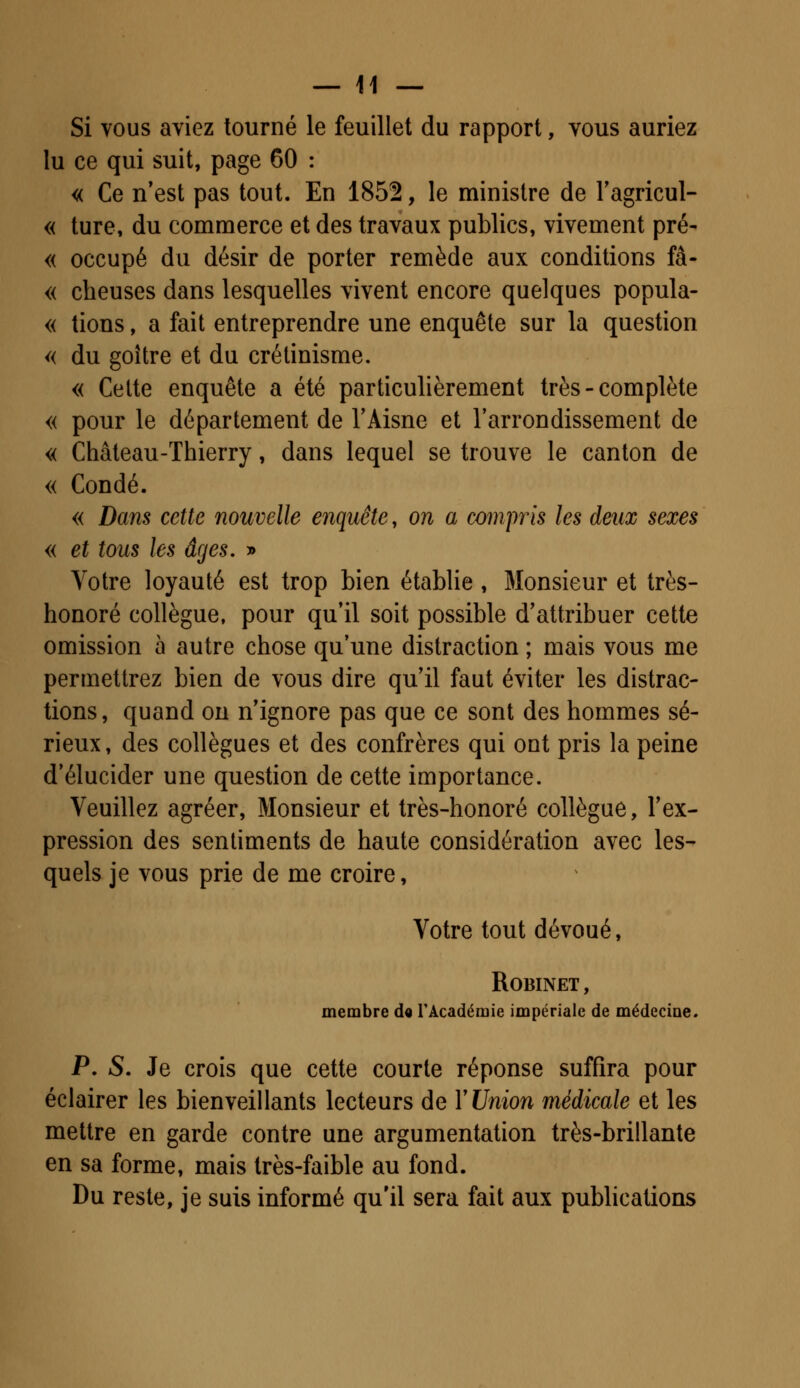 Si vous aviez tourné le feuillet du rapport, vous auriez lu ce qui suit, page 60 : « Ce n'est pas tout. En 1852, le ministre de l'agricul- « ture, du commerce et des travaux publics, vivement pré- « occupé du désir de porter remède aux conditions fâ- « cheuses dans lesquelles vivent encore quelques popula- « tions, a fait entreprendre une enquête sur la question « du goitre et du crétinisme. « Cette enquête a été particulièrement très - complète « pour le département de l'Aisne et l'arrondissement de « Château-Thierry, dans lequel se trouve le canton de « Condé. « Dans cette nouvelle enquête, on a compris les deux sexes « et tous les âges. » Votre loyauté est trop bien établie , Monsieur et très- honoré collègue, pour qu'il soit possible d'attribuer cette omission à autre chose qu'une distraction ; mais vous me permettrez bien de vous dire qu'il faut éviter les distrac- tions , quand on n'ignore pas que ce sont des hommes sé- rieux, des collègues et des confrères qui ont pris la peine d'élucider une question de cette importance. Veuillez agréer, Monsieur et très-honoré collègue, l'ex- pression des sentiments de haute considération avec les- quels je vous prie de me croire, Votre tout dévoué, Robinet, membre de l'Académie impériale de médecine. P. S. Je crois que cette courte réponse suffira pour éclairer les bienveillants lecteurs de Y Union médicale et les mettre en garde contre une argumentation très-brillante en sa forme, mais très-faible au fond. Du reste, je suis informé qu'il sera fait aux publications