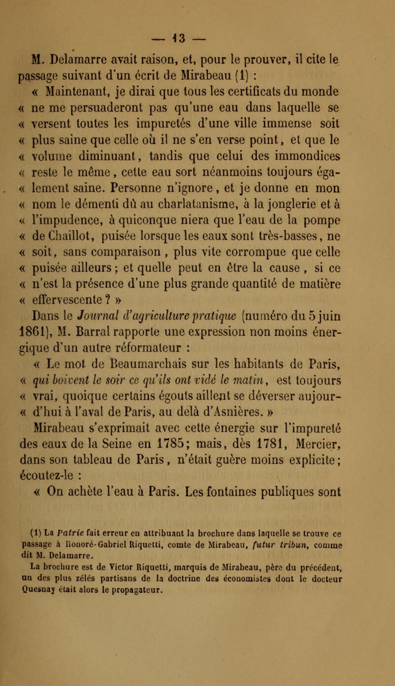 _ 43 — M. Delamarre avait raison, et, pour le prouver, il cite le passage suivant d'un écrit de Mirabeau (1) : « Maintenant, je dirai que tous les certificats du monde « ne me persuaderont pas qu'une eau dans laquelle se « versent toutes les impuretés d'une ville immense soit « plus saine que celle où il ne s'en verse point, et que le « volume diminuant, tandis que celui des immondices « reste le même, cette eau sort néanmoins toujours éga- « lement saine. Personne n'ignore, et je donne en mon « nom le démenti dû au charlatanisme, à la jonglerie et à « l'impudence, à quiconque niera que l'eau de la pompe « deChaillot, puisée lorsque les eaux sont très-basses, ne « soit, sans comparaison , plus vite corrompue que celle « puisée ailleurs ; et quelle peut en être la cause , si ce « n'est la présence d'une plus grande quantité de matière « effervescente ? » Dans le Journal d'agriculture pratique (numéro du 5 juin 1861), M. Barrai rapporte une expression non moins éner- gique d'un autre réformateur : « Le mot de Beaumarchais sur les habitants de Paris, « qui boivent le soir ce qu'ils ont vidé le matin, est toujours « vrai, quoique certains égouts aillent se déverser aujour- « d'hui à l'aval de Paris, au delà d'Asnières. » Mirabeau s'exprimait avec cette énergie sur l'impureté des eaux de la Seine en 1785; mais, dès 1781, Mercier, dans son tableau de Paris, n'était guère moins explicite; écoutez-le : « On achète l'eau à Paris. Les fontaines publiques sont (1) La Patrie fait erreur en attribuant la brochure dans laquelle se trouve ce passage à Iiouoré-Gabriel Riquctti, comte de Mirabeau, futur tribun, conune dit M. Delamarre. La brochure est de Victor Riquetti, marquis de Mirabeau, père du précédent, an des plus zélés partisans de la doctrine des économistes dont le docteur Quesnay était alors le propagateur.