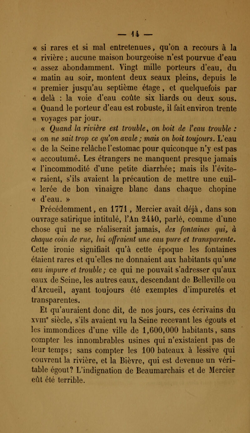 « si rares et si mal entretenues, qu'on a recours à la « rivière ; aucune maison bourgeoise n'est pourvue d'eau « assez abondamment. Vingt mille porteurs d'eau, du « matin au soir, montent deux seaux pleins, depuis le « premier jusqu'au septième étage , et quelquefois par « delà : la voie d'eau coûte six liards ou deux sous. « Quand le porteur d'eau est robuste, il fait environ trente « voyages par jour. « Quand la rivière est frouble, on boit de l'eau trouble : « on ne sait trop ce qu'on avale ; mais on boit toujours. L'eau « de la Seine relâche l'estomac pour quiconque n'y est pas « accoutumé. Les étrangers ne manquent presque jamais « l'incommodité d'une petite diarrhée; mais ils l'évite- « raient, s'ils avaient la précaution de mettre une cuil- « lerée de bon vinaigre blanc dans chaque chopine « d'eau. » Précédemment, en 1771, Mercier avait déjà , dans son ouvrage satirique intitulé, TAn 2440, parlé, comme d'une chose qui ne se réaliserait jamais, des fontaines qui, à chaque coin de rue, lui offraient une eau pure et transparente. Cette ironie signifiait qu'à cette époque les fontaines étaient rares et qu'elles ne donnaient aux habitants qu'une eau impure et trouble ; ce qui ne pouvait s'adresser qu'aux eaux de Seine, les autres eaux, descendant de Belleville ou d'Arcueil, ayant toujours été exemptes d'impuretés et transparentes. Et qu'auraient donc dit, de nos jours, ces écrivains du xvme siècle, s'ils avaient vu la Seine recevant les égouts et les immondices d'une ville de 1,600,000 habitants, sans compter les innombrables usines qui n'existaient pas de leur temps ; sans compter les 100 bateaux à lessive qui couvrent la rivière, et la Bièvre, qui est devenue un véri- table égout? L'indignation de Beaumarchais et de Mercier eût été terrible.