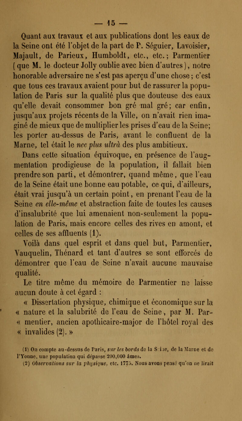 Quant aux travaux et aux publications dont les eaux de la Seine ont été l'objet de la part de P. Séguier, Lavoisier, Majault, de Parieux, Humboldt, etc., etc.; Parmentier ( que M. le docteur Jolly oublie avec bien d'autres ), notre honorable adversaire ne s'est pas aperçu d'une chose ; c'est que tous ces travaux avaient pour but de rassurer la popu- lation de Paris sur la qualité plus que douteuse des eaux qu'elle devait consommer bon gré mal gré; car enfin, jusqu'aux projets récents de la Ville, on n'avait rien ima- giné de mieux que de multiplier les prises d'eau de la Seine; les porter au-dessus de Paris, avant le confluent de la Marne, tel était le nec plus ultra des plus ambitieux. Dans cette situation équivoque, en présence de l'aug- mentation prodigieuse de la population, il fallait bien prendre son parti, et démontrer, quand même, que l'eau de la Seine était une bonne eau potable, ce qui, d'ailleurs, était vrai jusqu'à un certain point, en prenant l'eau de la Seine en elle-même et abstraction faite de toutes les causes d'insalubrité que lui amenaient non-seulement la popu- lation de Paris, mais encore celles des rives en amont, et celles de ses affluents (1). Voilà dans quel esprit et dans quel but, Parmentier, Vauquelin, Thénard et tant d'autres se sont efforcés de démontrer que l'eau de Seine n'avait aucune mauvaise qualité. Le titre même du mémoire de Parmentier ne laisse aucun doute à cet égard : « Dissertation physique, chimique et économique sur la « nature et la salubrité de l'eau de Seine, par M. Par- « mentier, ancien apothicaire-major de l'hôtel royal des « invalides (2). » (1) On compte au-dessus de Paris, sur les bords de la S.i.ie, de la Marne et de l'Youne, une population qui dépasse 200,000 âmes. (2) Observations sur la physique, etc. 1775. Nous avons pensé qu'on ne lirait